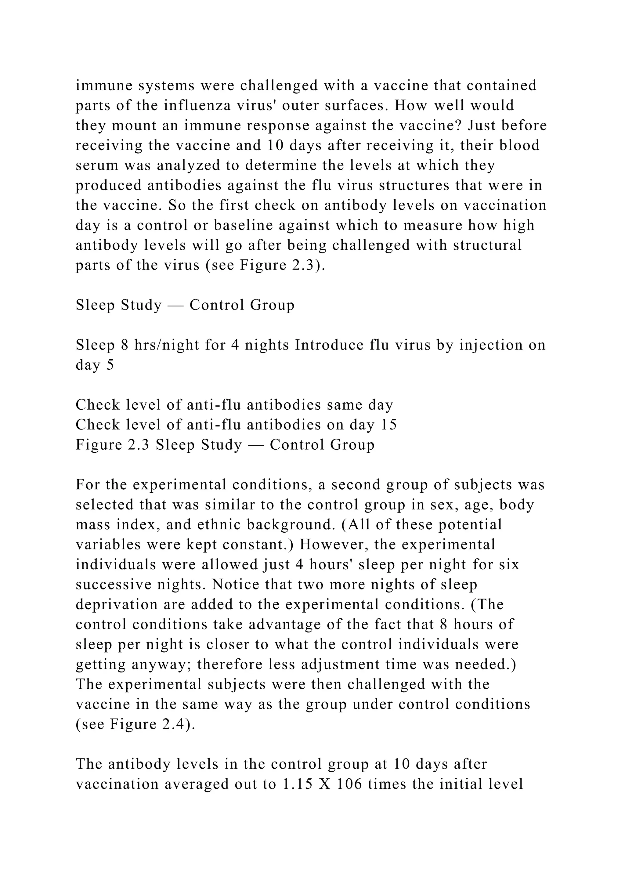 immune systems were challenged with a vaccine that contained
parts of the influenza virus' outer surfaces. How well would
they mount an immune response against the vaccine? Just before
receiving the vaccine and 10 days after receiving it, their blood
serum was analyzed to determine the levels at which they
produced antibodies against the flu virus structures that were in
the vaccine. So the first check on antibody levels on vaccination
day is a control or baseline against which to measure how high
antibody levels will go after being challenged with structural
parts of the virus (see Figure 2.3).
Sleep Study — Control Group
Sleep 8 hrs/night for 4 nights Introduce flu virus by injection on
day 5
Check level of anti-flu antibodies same day
Check level of anti-flu antibodies on day 15
Figure 2.3 Sleep Study — Control Group
For the experimental conditions, a second group of subjects was
selected that was similar to the control group in sex, age, body
mass index, and ethnic background. (All of these potential
variables were kept constant.) However, the experimental
individuals were allowed just 4 hours' sleep per night for six
successive nights. Notice that two more nights of sleep
deprivation are added to the experimental conditions. (The
control conditions take advantage of the fact that 8 hours of
sleep per night is closer to what the control individuals were
getting anyway; therefore less adjustment time was needed.)
The experimental subjects were then challenged with the
vaccine in the same way as the group under control conditions
(see Figure 2.4).
The antibody levels in the control group at 10 days after
vaccination averaged out to 1.15 X 106 times the initial level
 