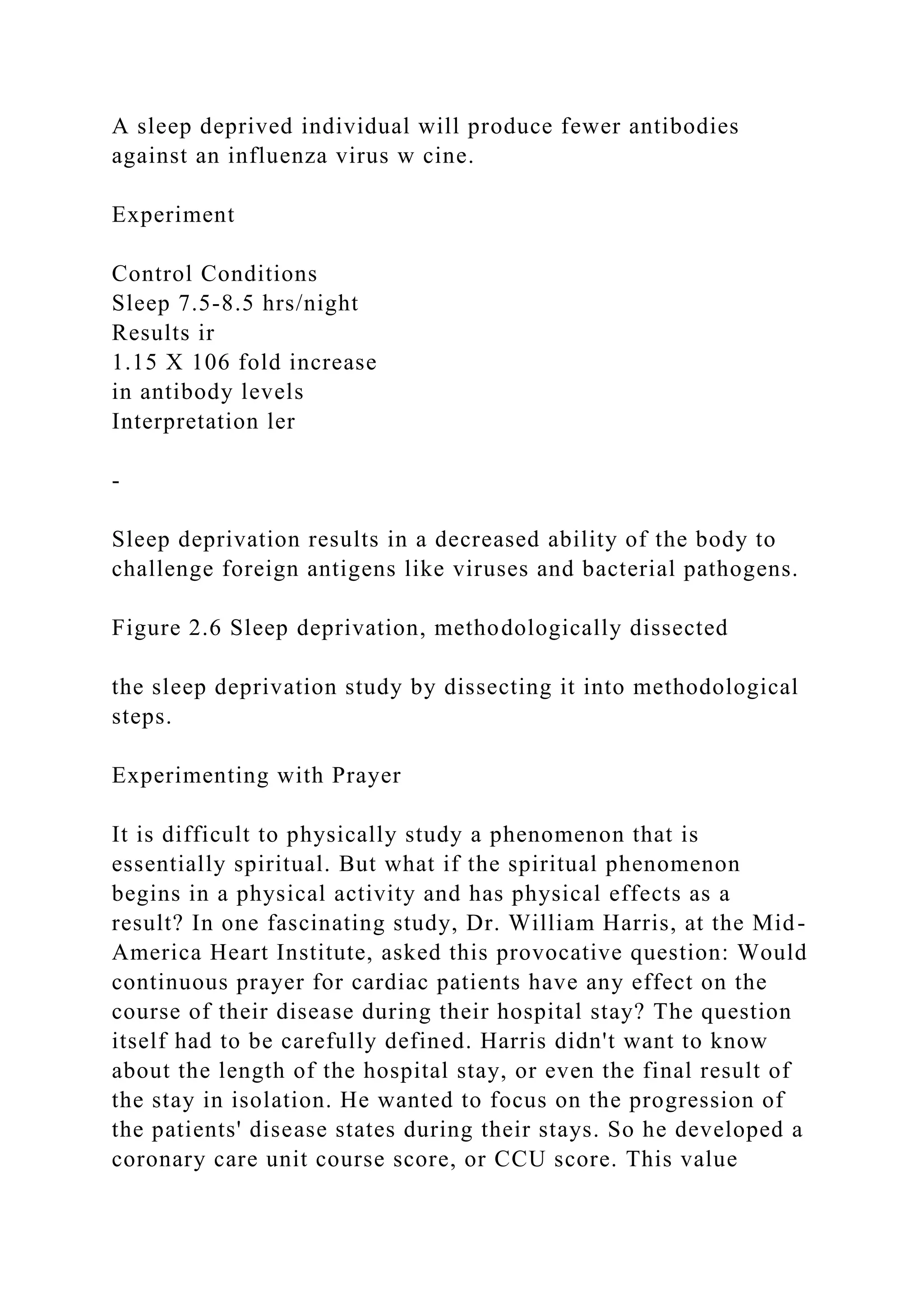 A sleep deprived individual will produce fewer antibodies
against an influenza virus w cine.
Experiment
Control Conditions
Sleep 7.5-8.5 hrs/night
Results ir
1.15 X 106 fold increase
in antibody levels
Interpretation ler
-
Sleep deprivation results in a decreased ability of the body to
challenge foreign antigens like viruses and bacterial pathogens.
Figure 2.6 Sleep deprivation, methodologically dissected
the sleep deprivation study by dissecting it into methodological
steps.
Experimenting with Prayer
It is difficult to physically study a phenomenon that is
essentially spiritual. But what if the spiritual phenomenon
begins in a physical activity and has physical effects as a
result? In one fascinating study, Dr. William Harris, at the Mid-
America Heart Institute, asked this provocative question: Would
continuous prayer for cardiac patients have any effect on the
course of their disease during their hospital stay? The question
itself had to be carefully defined. Harris didn't want to know
about the length of the hospital stay, or even the final result of
the stay in isolation. He wanted to focus on the progression of
the patients' disease states during their stays. So he developed a
coronary care unit course score, or CCU score. This value
 