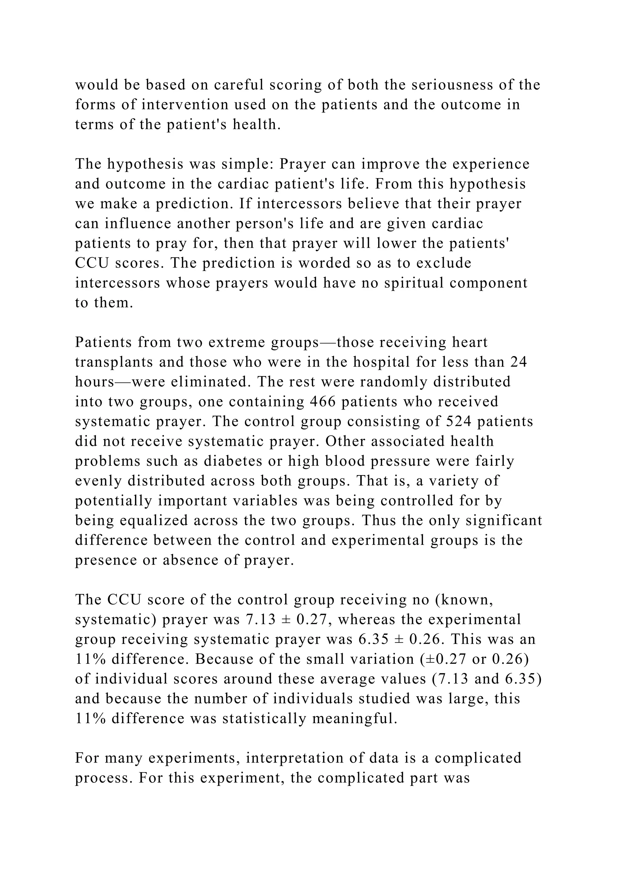 would be based on careful scoring of both the seriousness of the
forms of intervention used on the patients and the outcome in
terms of the patient's health.
The hypothesis was simple: Prayer can improve the experience
and outcome in the cardiac patient's life. From this hypothesis
we make a prediction. If intercessors believe that their prayer
can influence another person's life and are given cardiac
patients to pray for, then that prayer will lower the patients'
CCU scores. The prediction is worded so as to exclude
intercessors whose prayers would have no spiritual component
to them.
Patients from two extreme groups—those receiving heart
transplants and those who were in the hospital for less than 24
hours—were eliminated. The rest were randomly distributed
into two groups, one containing 466 patients who received
systematic prayer. The control group consisting of 524 patients
did not receive systematic prayer. Other associated health
problems such as diabetes or high blood pressure were fairly
evenly distributed across both groups. That is, a variety of
potentially important variables was being controlled for by
being equalized across the two groups. Thus the only significant
difference between the control and experimental groups is the
presence or absence of prayer.
The CCU score of the control group receiving no (known,
systematic) prayer was 7.13 ± 0.27, whereas the experimental
group receiving systematic prayer was 6.35 ± 0.26. This was an
11% difference. Because of the small variation (±0.27 or 0.26)
of individual scores around these average values (7.13 and 6.35)
and because the number of individuals studied was large, this
11% difference was statistically meaningful.
For many experiments, interpretation of data is a complicated
process. For this experiment, the complicated part was
 
