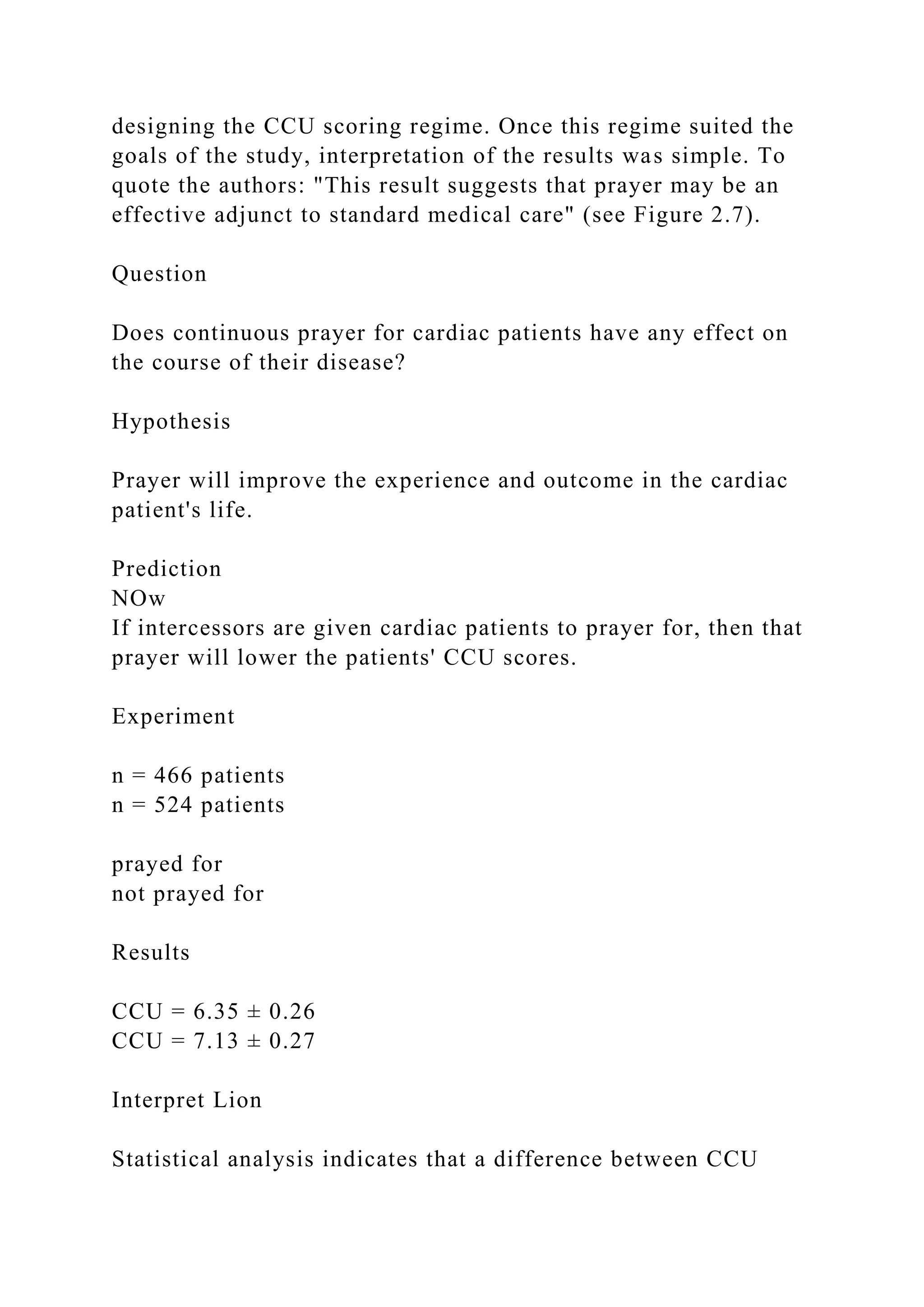 designing the CCU scoring regime. Once this regime suited the
goals of the study, interpretation of the results was simple. To
quote the authors: "This result suggests that prayer may be an
effective adjunct to standard medical care" (see Figure 2.7).
Question
Does continuous prayer for cardiac patients have any effect on
the course of their disease?
Hypothesis
Prayer will improve the experience and outcome in the cardiac
patient's life.
Prediction
NOw
If intercessors are given cardiac patients to prayer for, then that
prayer will lower the patients' CCU scores.
Experiment
n = 466 patients
n = 524 patients
prayed for
not prayed for
Results
CCU = 6.35 ± 0.26
CCU = 7.13 ± 0.27
Interpret Lion
Statistical analysis indicates that a difference between CCU
 