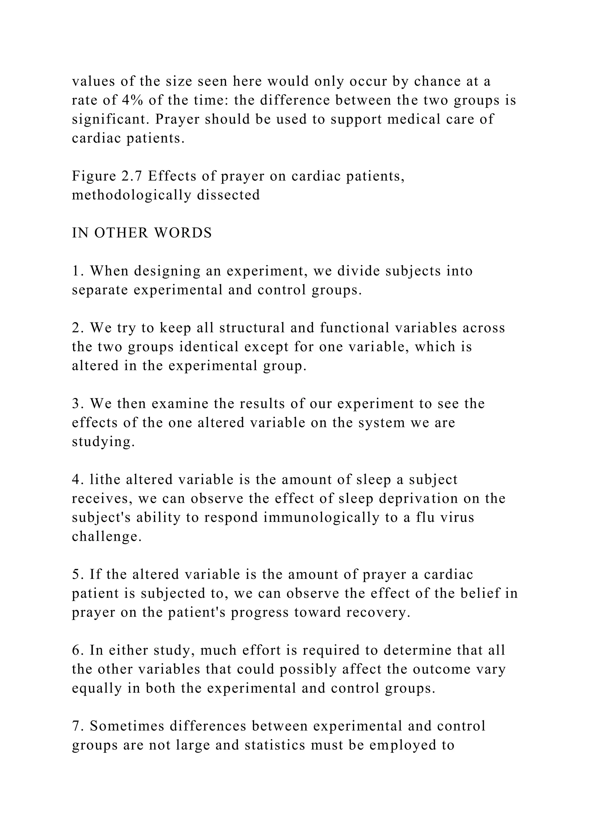values of the size seen here would only occur by chance at a
rate of 4% of the time: the difference between the two groups is
significant. Prayer should be used to support medical care of
cardiac patients.
Figure 2.7 Effects of prayer on cardiac patients,
methodologically dissected
IN OTHER WORDS
1. When designing an experiment, we divide subjects into
separate experimental and control groups.
2. We try to keep all structural and functional variables across
the two groups identical except for one variable, which is
altered in the experimental group.
3. We then examine the results of our experiment to see the
effects of the one altered variable on the system we are
studying.
4. lithe altered variable is the amount of sleep a subject
receives, we can observe the effect of sleep deprivation on the
subject's ability to respond immunologically to a flu virus
challenge.
5. If the altered variable is the amount of prayer a cardiac
patient is subjected to, we can observe the effect of the belief in
prayer on the patient's progress toward recovery.
6. In either study, much effort is required to determine that all
the other variables that could possibly affect the outcome vary
equally in both the experimental and control groups.
7. Sometimes differences between experimental and control
groups are not large and statistics must be employed to
 