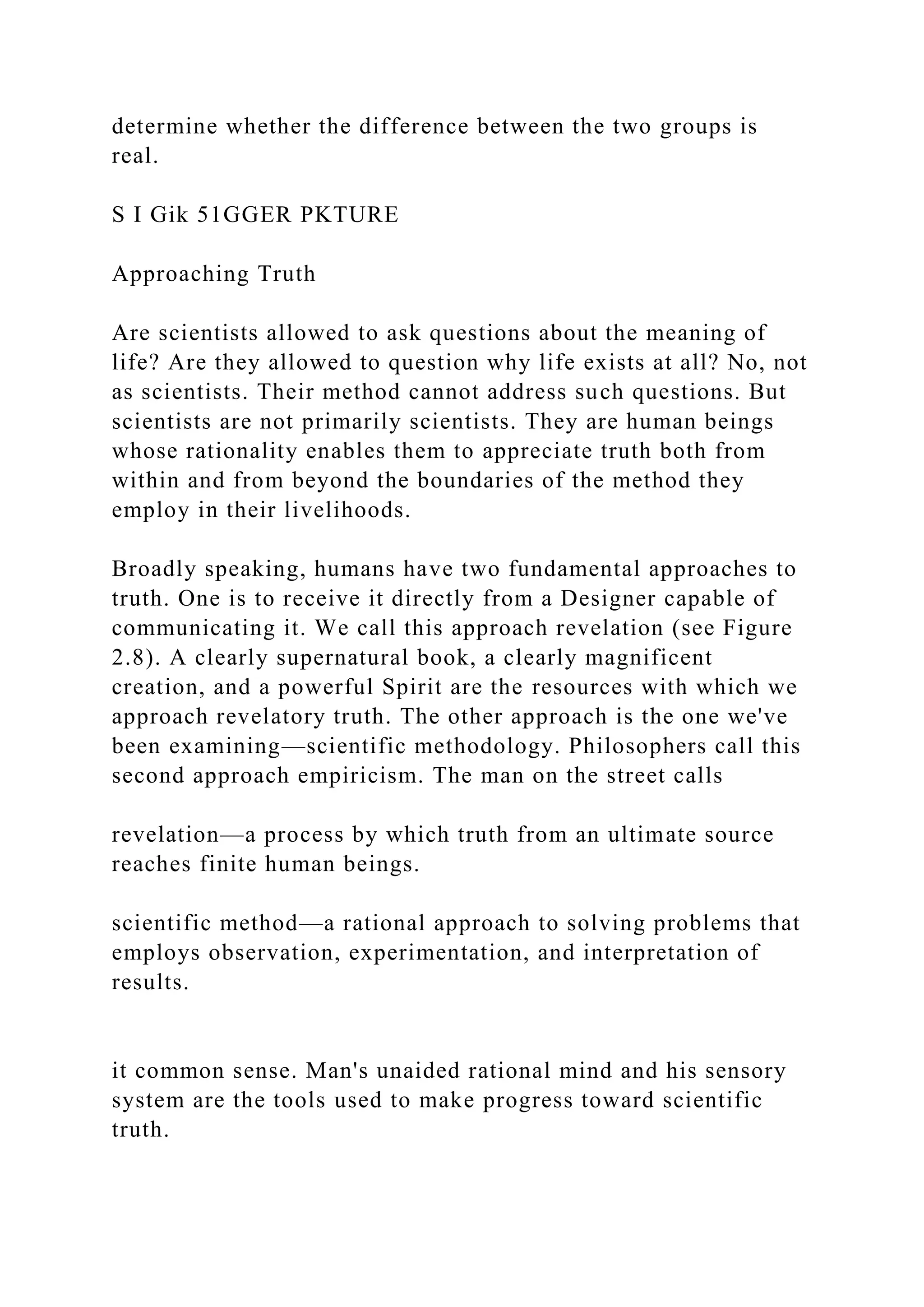 determine whether the difference between the two groups is
real.
S I Gik 51GGER PKTURE
Approaching Truth
Are scientists allowed to ask questions about the meaning of
life? Are they allowed to question why life exists at all? No, not
as scientists. Their method cannot address such questions. But
scientists are not primarily scientists. They are human beings
whose rationality enables them to appreciate truth both from
within and from beyond the boundaries of the method they
employ in their livelihoods.
Broadly speaking, humans have two fundamental approaches to
truth. One is to receive it directly from a Designer capable of
communicating it. We call this approach revelation (see Figure
2.8). A clearly supernatural book, a clearly magnificent
creation, and a powerful Spirit are the resources with which we
approach revelatory truth. The other approach is the one we've
been examining—scientific methodology. Philosophers call this
second approach empiricism. The man on the street calls
revelation—a process by which truth from an ultimate source
reaches finite human beings.
scientific method—a rational approach to solving problems that
employs observation, experimentation, and interpretation of
results.
it common sense. Man's unaided rational mind and his sensory
system are the tools used to make progress toward scientific
truth.
 