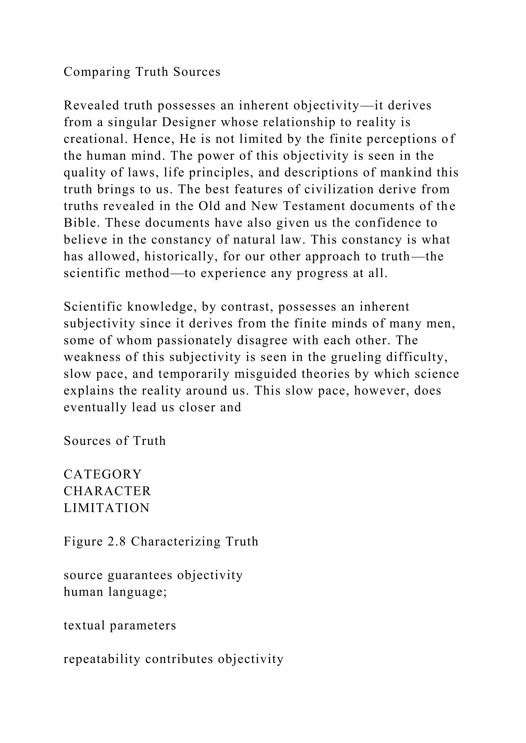 Comparing Truth Sources
Revealed truth possesses an inherent objectivity—it derives
from a singular Designer whose relationship to reality is
creational. Hence, He is not limited by the finite perceptions of
the human mind. The power of this objectivity is seen in the
quality of laws, life principles, and descriptions of mankind this
truth brings to us. The best features of civilization derive from
truths revealed in the Old and New Testament documents of the
Bible. These documents have also given us the confidence to
believe in the constancy of natural law. This constancy is what
has allowed, historically, for our other approach to truth—the
scientific method—to experience any progress at all.
Scientific knowledge, by contrast, possesses an inherent
subjectivity since it derives from the finite minds of many men,
some of whom passionately disagree with each other. The
weakness of this subjectivity is seen in the grueling difficulty,
slow pace, and temporarily misguided theories by which science
explains the reality around us. This slow pace, however, does
eventually lead us closer and
Sources of Truth
CATEGORY
CHARACTER
LIMITATION
Figure 2.8 Characterizing Truth
source guarantees objectivity
human language;
textual parameters
repeatability contributes objectivity
 