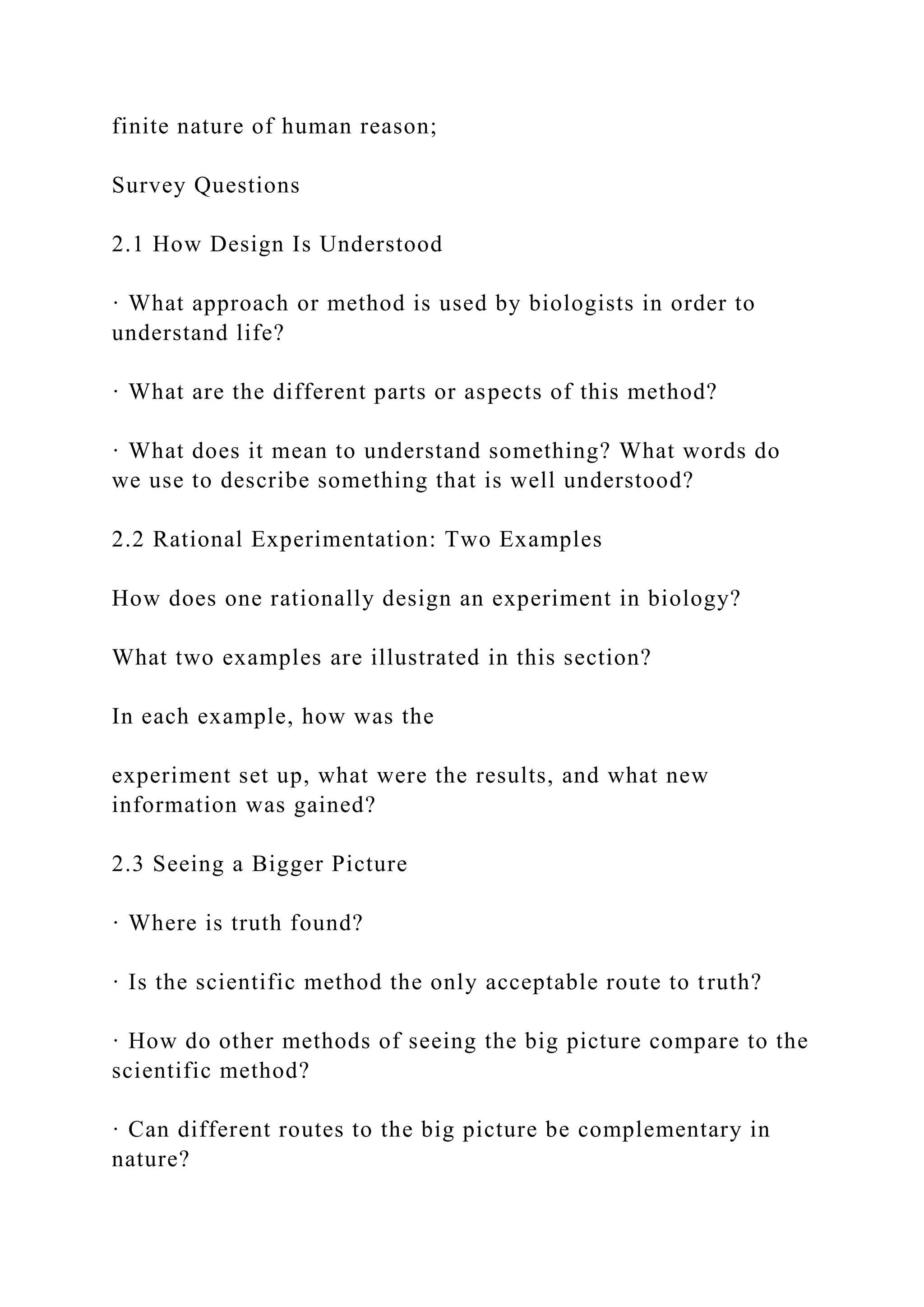 finite nature of human reason;
Survey Questions
2.1 How Design Is Understood
· What approach or method is used by biologists in order to
understand life?
· What are the different parts or aspects of this method?
· What does it mean to understand something? What words do
we use to describe something that is well understood?
2.2 Rational Experimentation: Two Examples
How does one rationally design an experiment in biology?
What two examples are illustrated in this section?
In each example, how was the
experiment set up, what were the results, and what new
information was gained?
2.3 Seeing a Bigger Picture
· Where is truth found?
· Is the scientific method the only acceptable route to truth?
· How do other methods of seeing the big picture compare to the
scientific method?
· Can different routes to the big picture be complementary in
nature?
 