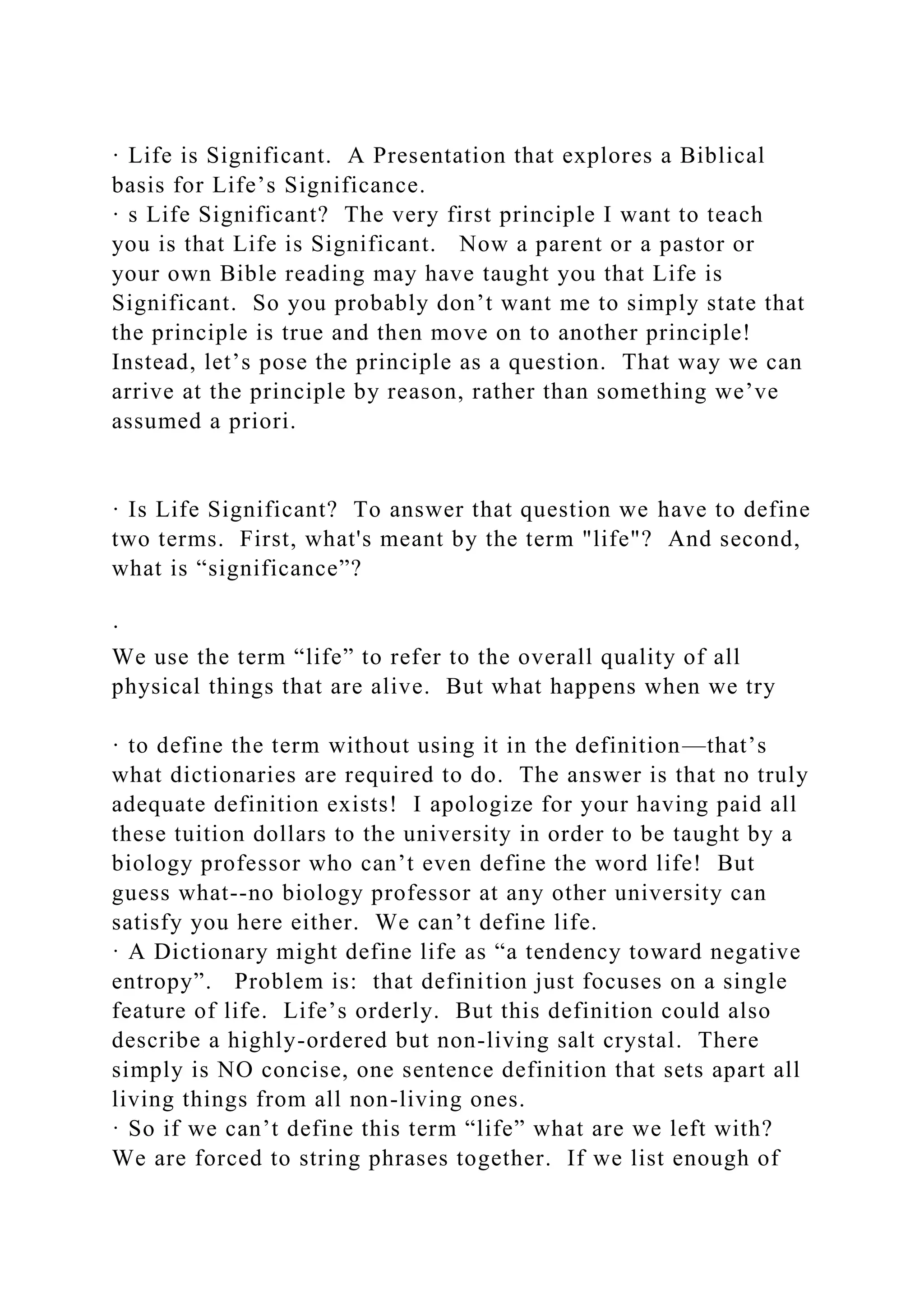 · Life is Significant. A Presentation that explores a Biblical
basis for Life’s Significance.
· s Life Significant? The very first principle I want to teach
you is that Life is Significant. Now a parent or a pastor or
your own Bible reading may have taught you that Life is
Significant. So you probably don’t want me to simply state that
the principle is true and then move on to another principle!
Instead, let’s pose the principle as a question. That way we can
arrive at the principle by reason, rather than something we’ve
assumed a priori.
· Is Life Significant? To answer that question we have to define
two terms. First, what's meant by the term "life"? And second,
what is “significance”?
·
We use the term “life” to refer to the overall quality of all
physical things that are alive. But what happens when we try
· to define the term without using it in the definition—that’s
what dictionaries are required to do. The answer is that no truly
adequate definition exists! I apologize for your having paid all
these tuition dollars to the university in order to be taught by a
biology professor who can’t even define the word life! But
guess what--no biology professor at any other university can
satisfy you here either. We can’t define life.
· A Dictionary might define life as “a tendency toward negative
entropy”. Problem is: that definition just focuses on a single
feature of life. Life’s orderly. But this definition could also
describe a highly-ordered but non-living salt crystal. There
simply is NO concise, one sentence definition that sets apart all
living things from all non-living ones.
· So if we can’t define this term “life” what are we left with?
We are forced to string phrases together. If we list enough of
 