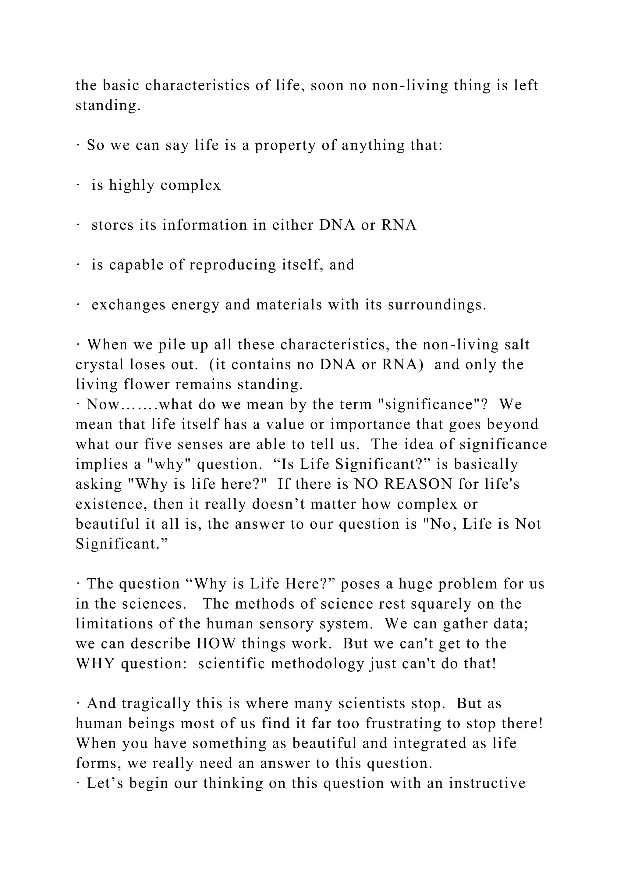 the basic characteristics of life, soon no non-living thing is left
standing.
· So we can say life is a property of anything that:
· is highly complex
· stores its information in either DNA or RNA
· is capable of reproducing itself, and
· exchanges energy and materials with its surroundings.
· When we pile up all these characteristics, the non-living salt
crystal loses out. (it contains no DNA or RNA) and only the
living flower remains standing.
· Now…….what do we mean by the term "significance"? We
mean that life itself has a value or importance that goes beyond
what our five senses are able to tell us. The idea of significance
implies a "why" question. “Is Life Significant?” is basically
asking "Why is life here?" If there is NO REASON for life's
existence, then it really doesn’t matter how complex or
beautiful it all is, the answer to our question is "No, Life is Not
Significant.”
· The question “Why is Life Here?” poses a huge problem for us
in the sciences. The methods of science rest squarely on the
limitations of the human sensory system. We can gather data;
we can describe HOW things work. But we can't get to the
WHY question: scientific methodology just can't do that!
· And tragically this is where many scientists stop. But as
human beings most of us find it far too frustrating to stop there!
When you have something as beautiful and integrated as life
forms, we really need an answer to this question.
· Let’s begin our thinking on this question with an instructive
 
