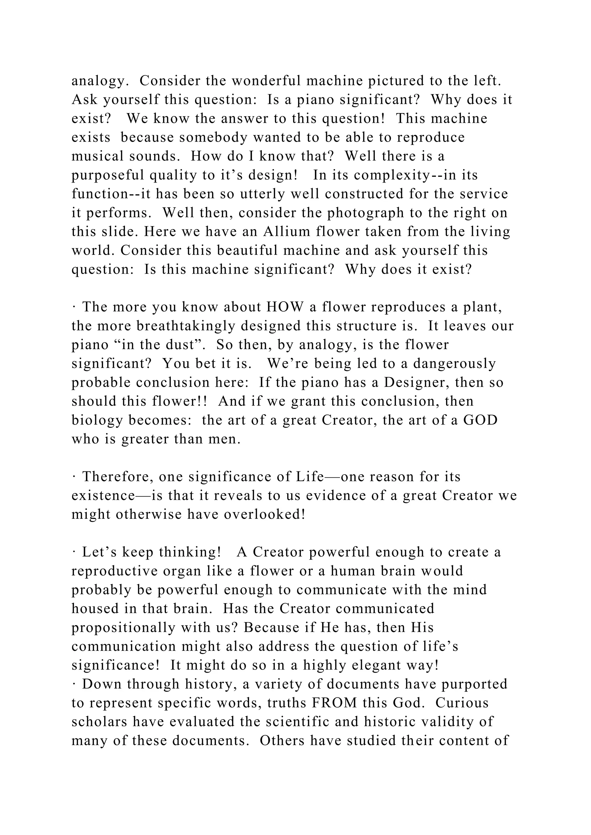 analogy. Consider the wonderful machine pictured to the left.
Ask yourself this question: Is a piano significant? Why does it
exist? We know the answer to this question! This machine
exists because somebody wanted to be able to reproduce
musical sounds. How do I know that? Well there is a
purposeful quality to it’s design! In its complexity--in its
function--it has been so utterly well constructed for the service
it performs. Well then, consider the photograph to the right on
this slide. Here we have an Allium flower taken from the living
world. Consider this beautiful machine and ask yourself this
question: Is this machine significant? Why does it exist?
· The more you know about HOW a flower reproduces a plant,
the more breathtakingly designed this structure is. It leaves our
piano “in the dust”. So then, by analogy, is the flower
significant? You bet it is. We’re being led to a dangerously
probable conclusion here: If the piano has a Designer, then so
should this flower!! And if we grant this conclusion, then
biology becomes: the art of a great Creator, the art of a GOD
who is greater than men.
· Therefore, one significance of Life—one reason for its
existence—is that it reveals to us evidence of a great Creator we
might otherwise have overlooked!
· Let’s keep thinking! A Creator powerful enough to create a
reproductive organ like a flower or a human brain would
probably be powerful enough to communicate with the mind
housed in that brain. Has the Creator communicated
propositionally with us? Because if He has, then His
communication might also address the question of life’s
significance! It might do so in a highly elegant way!
· Down through history, a variety of documents have purported
to represent specific words, truths FROM this God. Curious
scholars have evaluated the scientific and historic validity of
many of these documents. Others have studied their content of
 