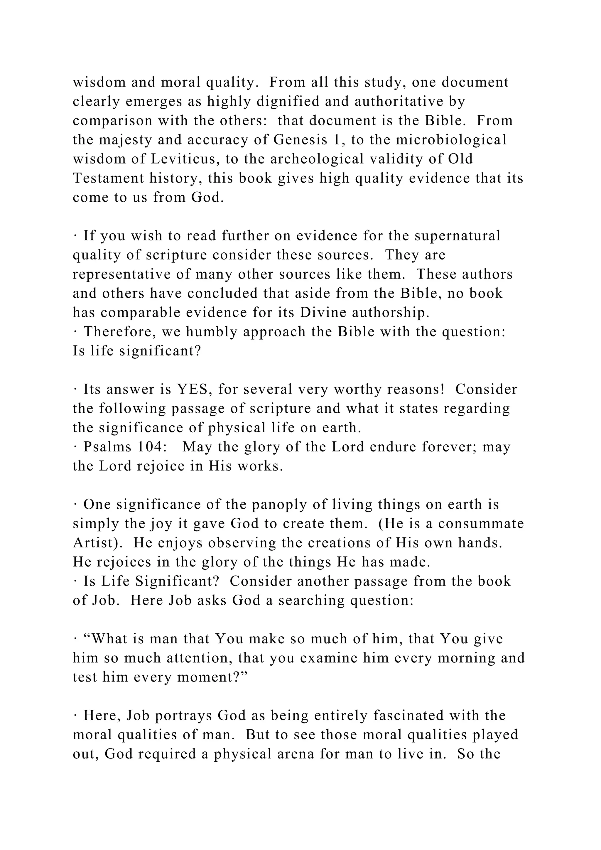 wisdom and moral quality. From all this study, one document
clearly emerges as highly dignified and authoritative by
comparison with the others: that document is the Bible. From
the majesty and accuracy of Genesis 1, to the microbiological
wisdom of Leviticus, to the archeological validity of Old
Testament history, this book gives high quality evidence that its
come to us from God.
· If you wish to read further on evidence for the supernatural
quality of scripture consider these sources. They are
representative of many other sources like them. These authors
and others have concluded that aside from the Bible, no book
has comparable evidence for its Divine authorship.
· Therefore, we humbly approach the Bible with the question:
Is life significant?
· Its answer is YES, for several very worthy reasons! Consider
the following passage of scripture and what it states regarding
the significance of physical life on earth.
· Psalms 104: May the glory of the Lord endure forever; may
the Lord rejoice in His works.
· One significance of the panoply of living things on earth is
simply the joy it gave God to create them. (He is a consummate
Artist). He enjoys observing the creations of His own hands.
He rejoices in the glory of the things He has made.
· Is Life Significant? Consider another passage from the book
of Job. Here Job asks God a searching question:
· “What is man that You make so much of him, that You give
him so much attention, that you examine him every morning and
test him every moment?”
· Here, Job portrays God as being entirely fascinated with the
moral qualities of man. But to see those moral qualities played
out, God required a physical arena for man to live in. So the
 