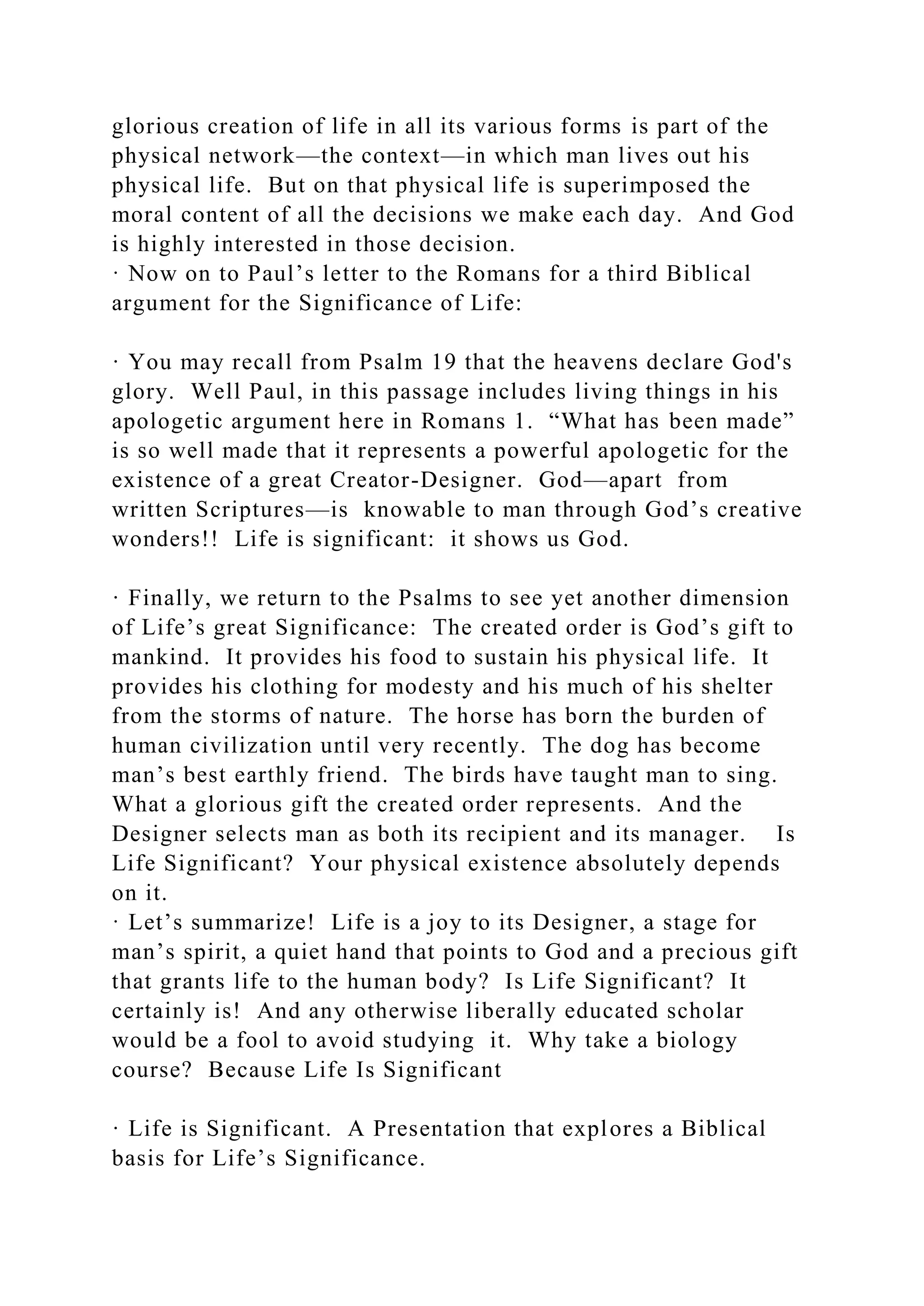 glorious creation of life in all its various forms is part of the
physical network—the context—in which man lives out his
physical life. But on that physical life is superimposed the
moral content of all the decisions we make each day. And God
is highly interested in those decision.
· Now on to Paul’s letter to the Romans for a third Biblical
argument for the Significance of Life:
· You may recall from Psalm 19 that the heavens declare God's
glory. Well Paul, in this passage includes living things in his
apologetic argument here in Romans 1. “What has been made”
is so well made that it represents a powerful apologetic for the
existence of a great Creator-Designer. God—apart from
written Scriptures—is knowable to man through God’s creative
wonders!! Life is significant: it shows us God.
· Finally, we return to the Psalms to see yet another dimension
of Life’s great Significance: The created order is God’s gift to
mankind. It provides his food to sustain his physical life. It
provides his clothing for modesty and his much of his shelter
from the storms of nature. The horse has born the burden of
human civilization until very recently. The dog has become
man’s best earthly friend. The birds have taught man to sing.
What a glorious gift the created order represents. And the
Designer selects man as both its recipient and its manager. Is
Life Significant? Your physical existence absolutely depends
on it.
· Let’s summarize! Life is a joy to its Designer, a stage for
man’s spirit, a quiet hand that points to God and a precious gift
that grants life to the human body? Is Life Significant? It
certainly is! And any otherwise liberally educated scholar
would be a fool to avoid studying it. Why take a biology
course? Because Life Is Significant
· Life is Significant. A Presentation that explores a Biblical
basis for Life’s Significance.
 