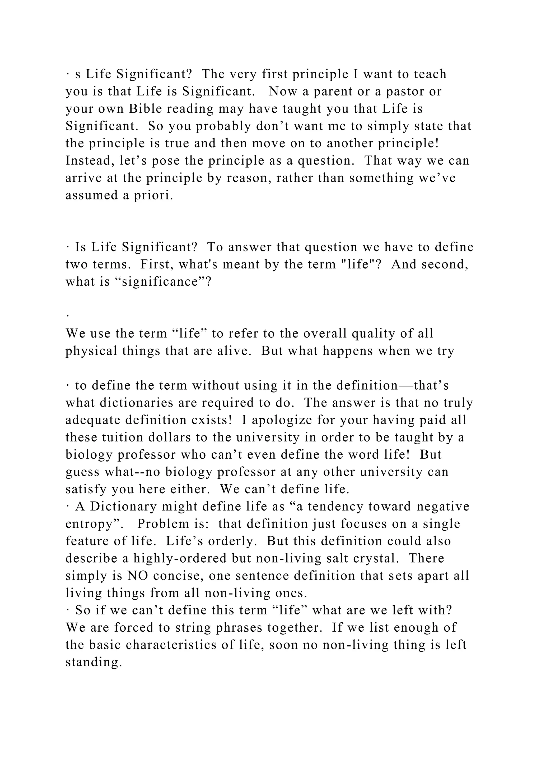 · s Life Significant? The very first principle I want to teach
you is that Life is Significant. Now a parent or a pastor or
your own Bible reading may have taught you that Life is
Significant. So you probably don’t want me to simply state that
the principle is true and then move on to another principle!
Instead, let’s pose the principle as a question. That way we can
arrive at the principle by reason, rather than something we’ve
assumed a priori.
· Is Life Significant? To answer that question we have to define
two terms. First, what's meant by the term "life"? And second,
what is “significance”?
·
We use the term “life” to refer to the overall quality of all
physical things that are alive. But what happens when we try
· to define the term without using it in the definition—that’s
what dictionaries are required to do. The answer is that no truly
adequate definition exists! I apologize for your having paid all
these tuition dollars to the university in order to be taught by a
biology professor who can’t even define the word life! But
guess what--no biology professor at any other university can
satisfy you here either. We can’t define life.
· A Dictionary might define life as “a tendency toward negative
entropy”. Problem is: that definition just focuses on a single
feature of life. Life’s orderly. But this definition could also
describe a highly-ordered but non-living salt crystal. There
simply is NO concise, one sentence definition that sets apart all
living things from all non-living ones.
· So if we can’t define this term “life” what are we left with?
We are forced to string phrases together. If we list enough of
the basic characteristics of life, soon no non-living thing is left
standing.
 