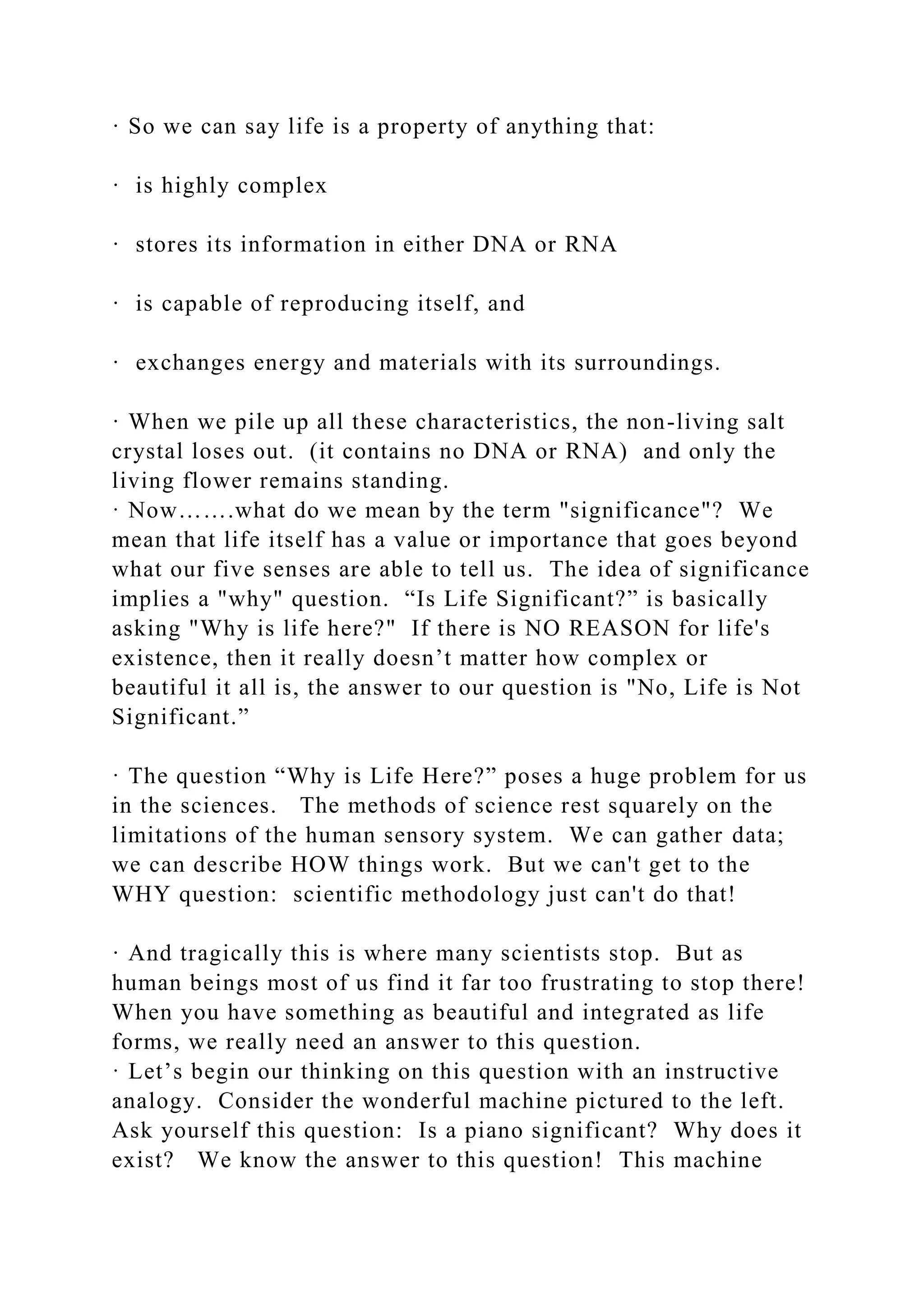 · So we can say life is a property of anything that:
· is highly complex
· stores its information in either DNA or RNA
· is capable of reproducing itself, and
· exchanges energy and materials with its surroundings.
· When we pile up all these characteristics, the non-living salt
crystal loses out. (it contains no DNA or RNA) and only the
living flower remains standing.
· Now…….what do we mean by the term "significance"? We
mean that life itself has a value or importance that goes beyond
what our five senses are able to tell us. The idea of significance
implies a "why" question. “Is Life Significant?” is basically
asking "Why is life here?" If there is NO REASON for life's
existence, then it really doesn’t matter how complex or
beautiful it all is, the answer to our question is "No, Life is Not
Significant.”
· The question “Why is Life Here?” poses a huge problem for us
in the sciences. The methods of science rest squarely on the
limitations of the human sensory system. We can gather data;
we can describe HOW things work. But we can't get to the
WHY question: scientific methodology just can't do that!
· And tragically this is where many scientists stop. But as
human beings most of us find it far too frustrating to stop there!
When you have something as beautiful and integrated as life
forms, we really need an answer to this question.
· Let’s begin our thinking on this question with an instructive
analogy. Consider the wonderful machine pictured to the left.
Ask yourself this question: Is a piano significant? Why does it
exist? We know the answer to this question! This machine
 