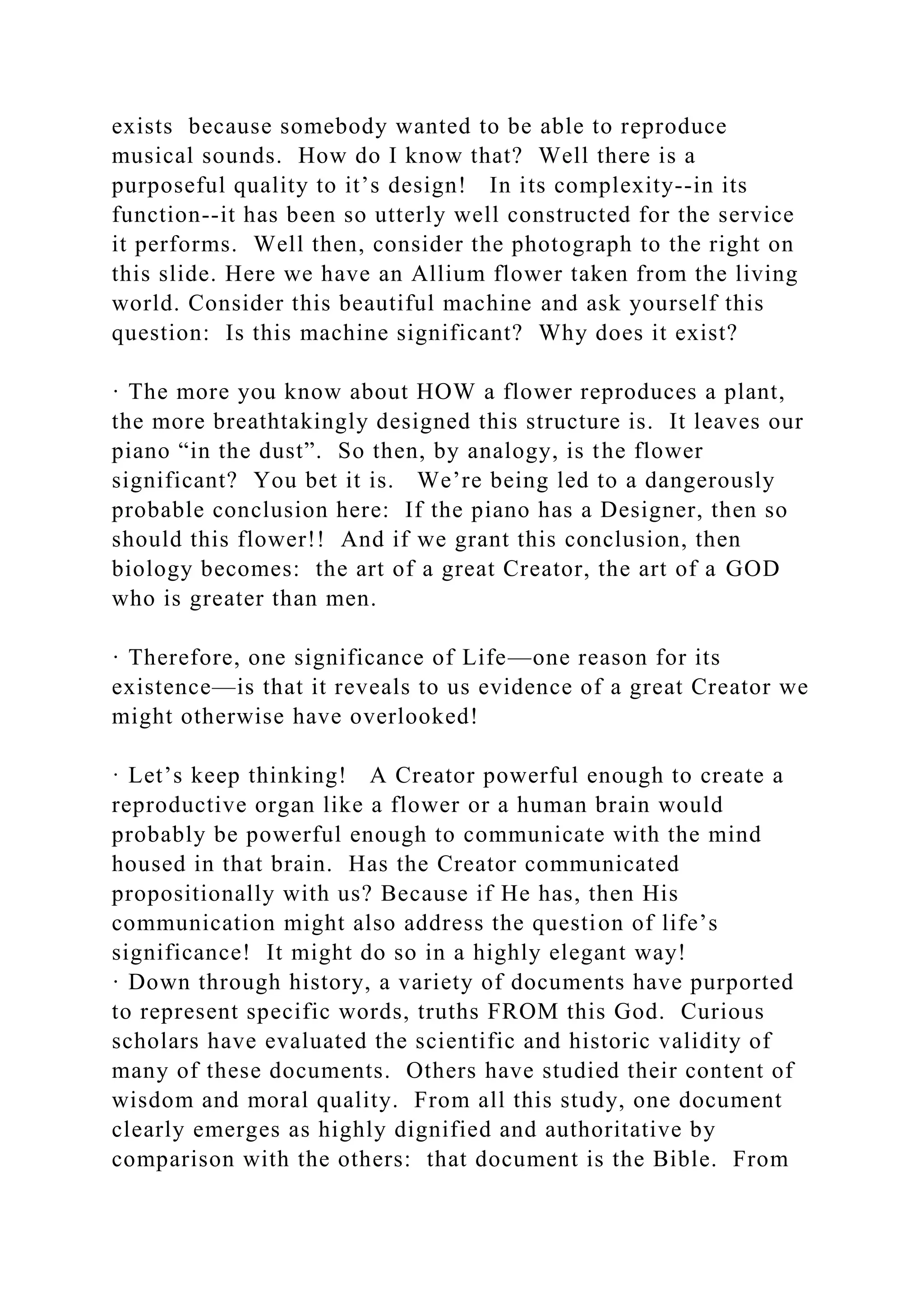 exists because somebody wanted to be able to reproduce
musical sounds. How do I know that? Well there is a
purposeful quality to it’s design! In its complexity--in its
function--it has been so utterly well constructed for the service
it performs. Well then, consider the photograph to the right on
this slide. Here we have an Allium flower taken from the living
world. Consider this beautiful machine and ask yourself this
question: Is this machine significant? Why does it exist?
· The more you know about HOW a flower reproduces a plant,
the more breathtakingly designed this structure is. It leaves our
piano “in the dust”. So then, by analogy, is the flower
significant? You bet it is. We’re being led to a dangerously
probable conclusion here: If the piano has a Designer, then so
should this flower!! And if we grant this conclusion, then
biology becomes: the art of a great Creator, the art of a GOD
who is greater than men.
· Therefore, one significance of Life—one reason for its
existence—is that it reveals to us evidence of a great Creator we
might otherwise have overlooked!
· Let’s keep thinking! A Creator powerful enough to create a
reproductive organ like a flower or a human brain would
probably be powerful enough to communicate with the mind
housed in that brain. Has the Creator communicated
propositionally with us? Because if He has, then His
communication might also address the question of life’s
significance! It might do so in a highly elegant way!
· Down through history, a variety of documents have purported
to represent specific words, truths FROM this God. Curious
scholars have evaluated the scientific and historic validity of
many of these documents. Others have studied their content of
wisdom and moral quality. From all this study, one document
clearly emerges as highly dignified and authoritative by
comparison with the others: that document is the Bible. From
 