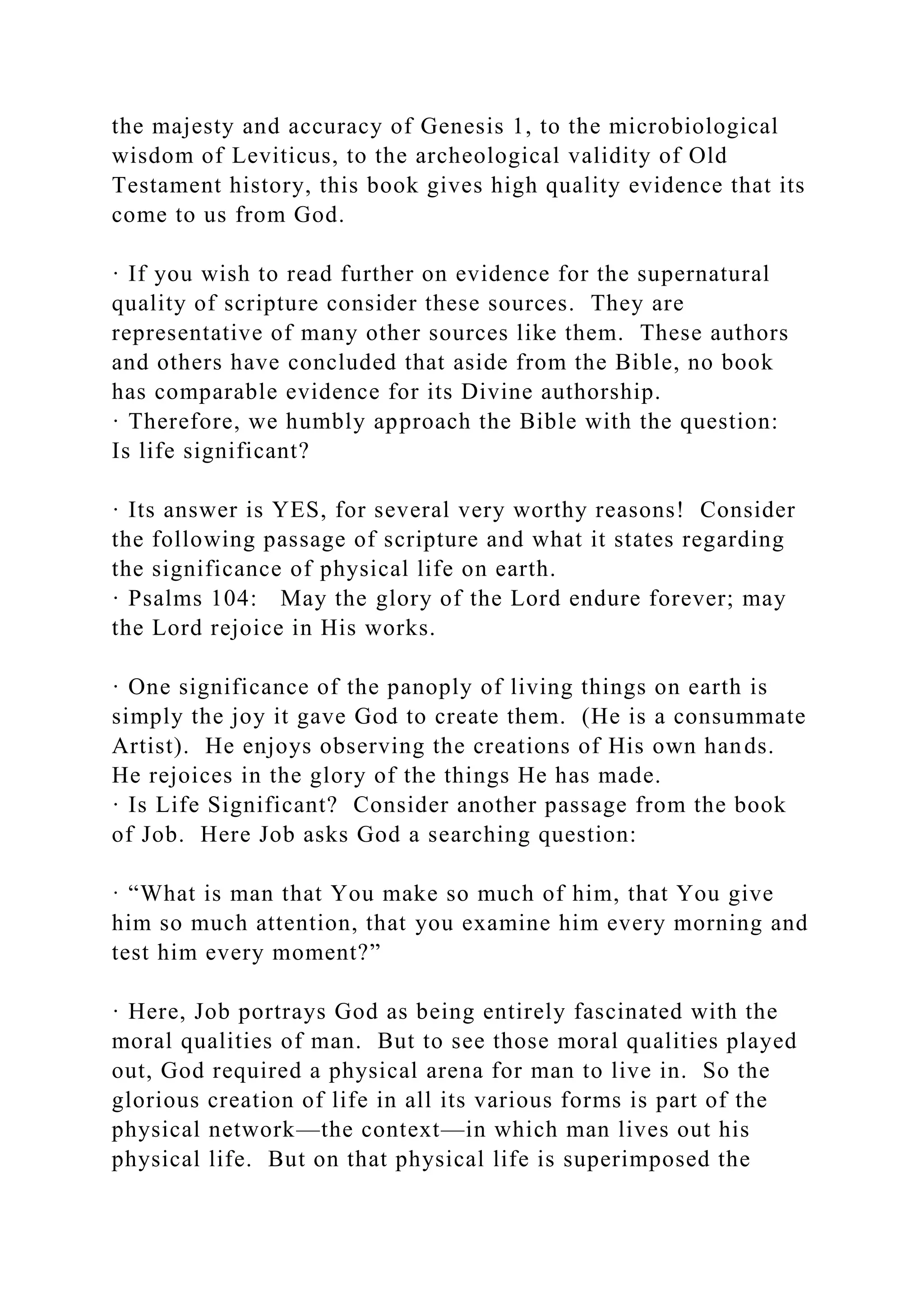 the majesty and accuracy of Genesis 1, to the microbiological
wisdom of Leviticus, to the archeological validity of Old
Testament history, this book gives high quality evidence that its
come to us from God.
· If you wish to read further on evidence for the supernatural
quality of scripture consider these sources. They are
representative of many other sources like them. These authors
and others have concluded that aside from the Bible, no book
has comparable evidence for its Divine authorship.
· Therefore, we humbly approach the Bible with the question:
Is life significant?
· Its answer is YES, for several very worthy reasons! Consider
the following passage of scripture and what it states regarding
the significance of physical life on earth.
· Psalms 104: May the glory of the Lord endure forever; may
the Lord rejoice in His works.
· One significance of the panoply of living things on earth is
simply the joy it gave God to create them. (He is a consummate
Artist). He enjoys observing the creations of His own hands.
He rejoices in the glory of the things He has made.
· Is Life Significant? Consider another passage from the book
of Job. Here Job asks God a searching question:
· “What is man that You make so much of him, that You give
him so much attention, that you examine him every morning and
test him every moment?”
· Here, Job portrays God as being entirely fascinated with the
moral qualities of man. But to see those moral qualities played
out, God required a physical arena for man to live in. So the
glorious creation of life in all its various forms is part of the
physical network—the context—in which man lives out his
physical life. But on that physical life is superimposed the
 