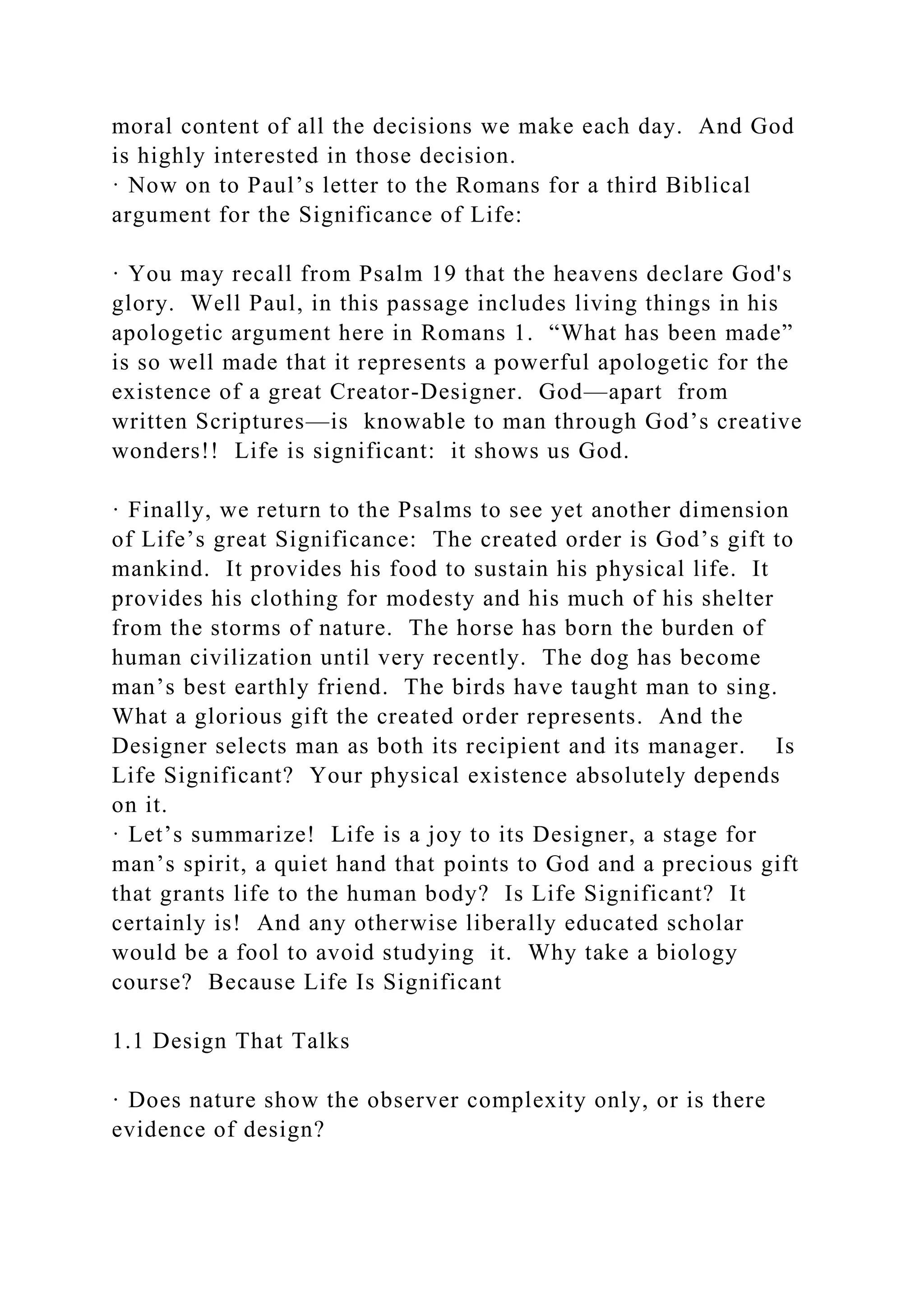 moral content of all the decisions we make each day. And God
is highly interested in those decision.
· Now on to Paul’s letter to the Romans for a third Biblical
argument for the Significance of Life:
· You may recall from Psalm 19 that the heavens declare God's
glory. Well Paul, in this passage includes living things in his
apologetic argument here in Romans 1. “What has been made”
is so well made that it represents a powerful apologetic for the
existence of a great Creator-Designer. God—apart from
written Scriptures—is knowable to man through God’s creative
wonders!! Life is significant: it shows us God.
· Finally, we return to the Psalms to see yet another dimension
of Life’s great Significance: The created order is God’s gift to
mankind. It provides his food to sustain his physical life. It
provides his clothing for modesty and his much of his shelter
from the storms of nature. The horse has born the burden of
human civilization until very recently. The dog has become
man’s best earthly friend. The birds have taught man to sing.
What a glorious gift the created order represents. And the
Designer selects man as both its recipient and its manager. Is
Life Significant? Your physical existence absolutely depends
on it.
· Let’s summarize! Life is a joy to its Designer, a stage for
man’s spirit, a quiet hand that points to God and a precious gift
that grants life to the human body? Is Life Significant? It
certainly is! And any otherwise liberally educated scholar
would be a fool to avoid studying it. Why take a biology
course? Because Life Is Significant
1.1 Design That Talks
· Does nature show the observer complexity only, or is there
evidence of design?
 