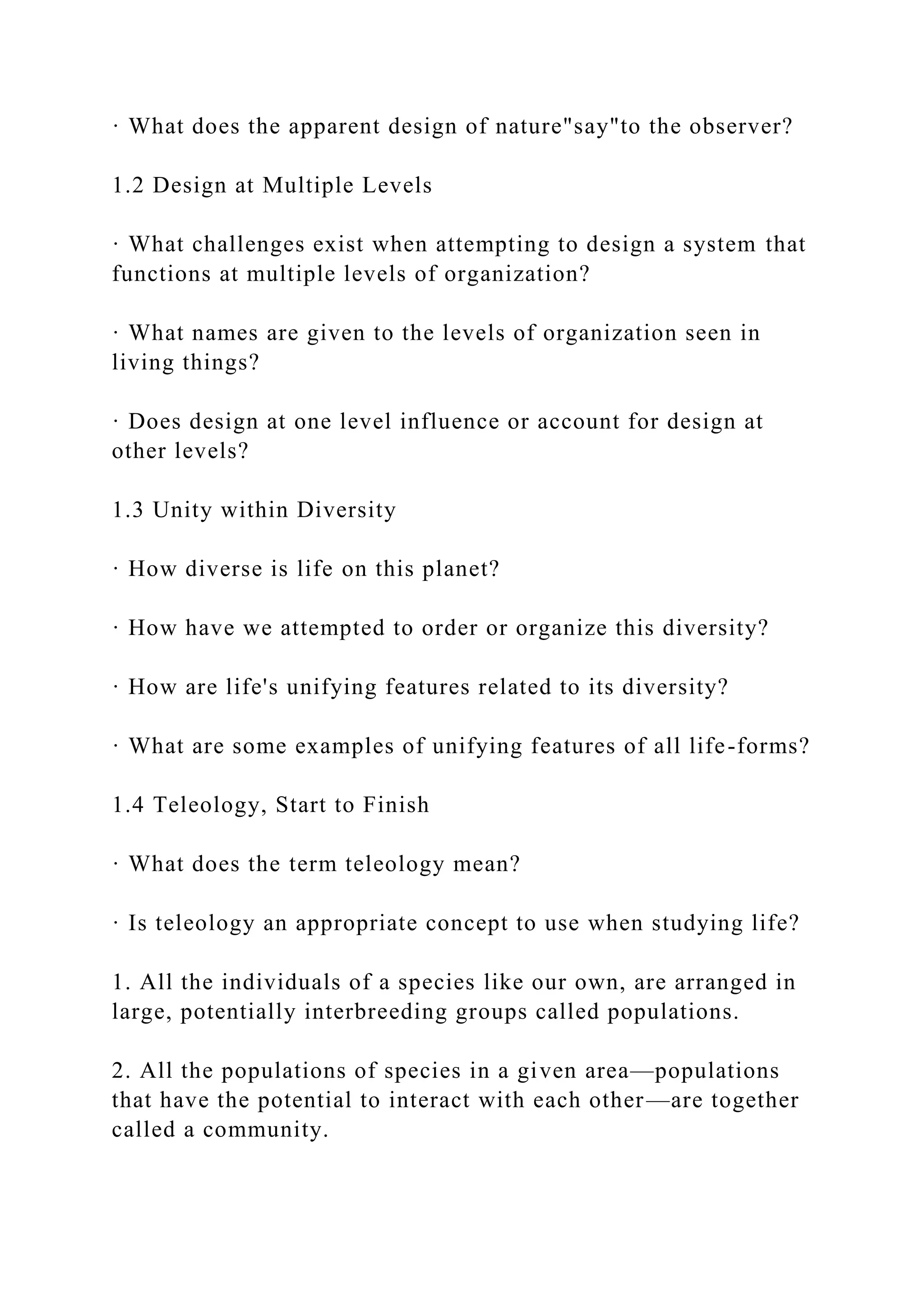 · What does the apparent design of nature"say"to the observer?
1.2 Design at Multiple Levels
· What challenges exist when attempting to design a system that
functions at multiple levels of organization?
· What names are given to the levels of organization seen in
living things?
· Does design at one level influence or account for design at
other levels?
1.3 Unity within Diversity
· How diverse is life on this planet?
· How have we attempted to order or organize this diversity?
· How are life's unifying features related to its diversity?
· What are some examples of unifying features of all life-forms?
1.4 Teleology, Start to Finish
· What does the term teleology mean?
· Is teleology an appropriate concept to use when studying life?
1. All the individuals of a species like our own, are arranged in
large, potentially interbreeding groups called populations.
2. All the populations of species in a given area—populations
that have the potential to interact with each other—are together
called a community.
 