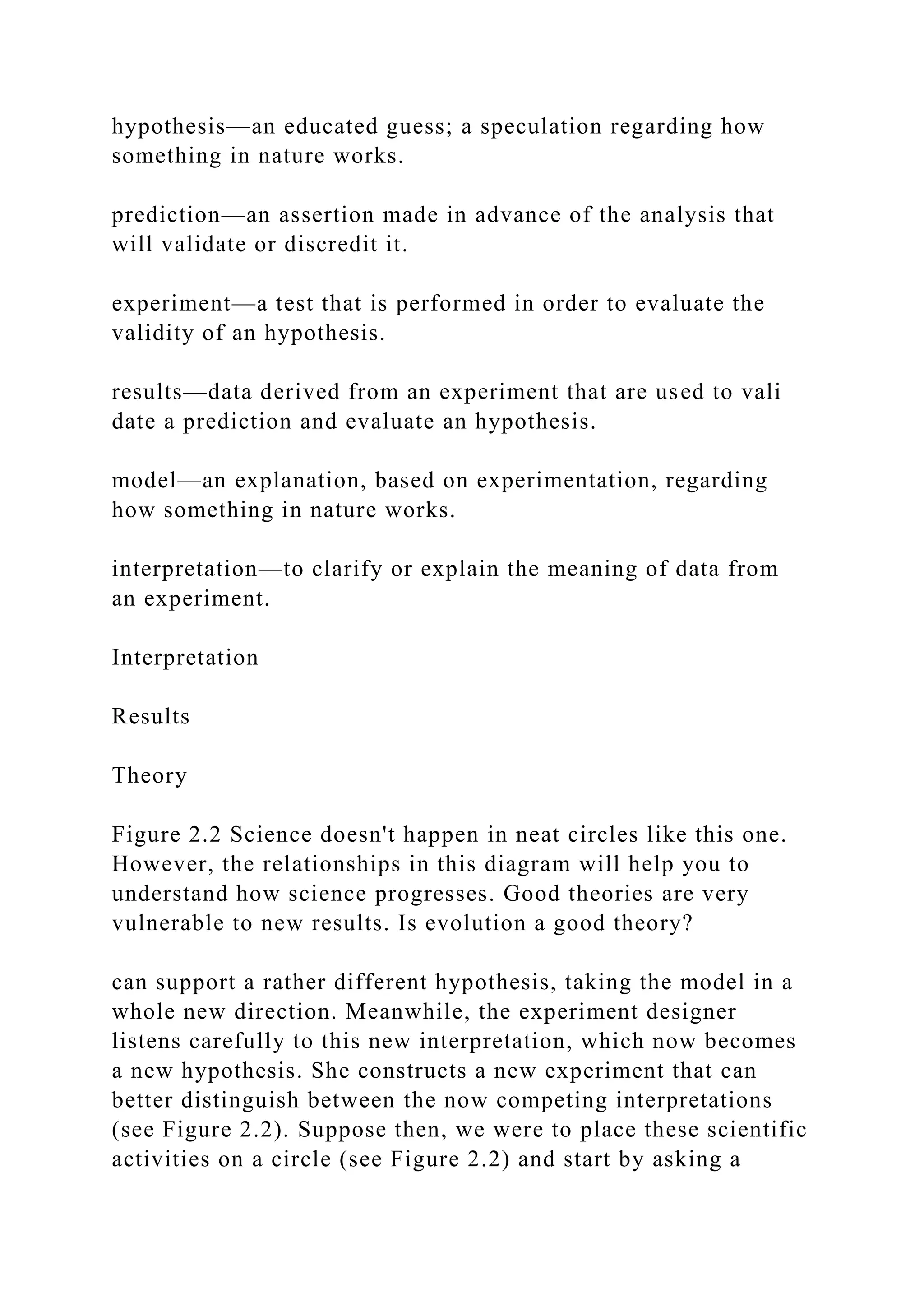 hypothesis—an educated guess; a speculation regarding how
something in nature works.
prediction—an assertion made in advance of the analysis that
will validate or discredit it.
experiment—a test that is performed in order to evaluate the
validity of an hypothesis.
results—data derived from an experiment that are used to vali
date a prediction and evaluate an hypothesis.
model—an explanation, based on experimentation, regarding
how something in nature works.
interpretation—to clarify or explain the meaning of data from
an experiment.
Interpretation
Results
Theory
Figure 2.2 Science doesn't happen in neat circles like this one.
However, the relationships in this diagram will help you to
understand how science progresses. Good theories are very
vulnerable to new results. Is evolution a good theory?
can support a rather different hypothesis, taking the model in a
whole new direction. Meanwhile, the experiment designer
listens carefully to this new interpretation, which now becomes
a new hypothesis. She constructs a new experiment that can
better distinguish between the now competing interpretations
(see Figure 2.2). Suppose then, we were to place these scientific
activities on a circle (see Figure 2.2) and start by asking a
 