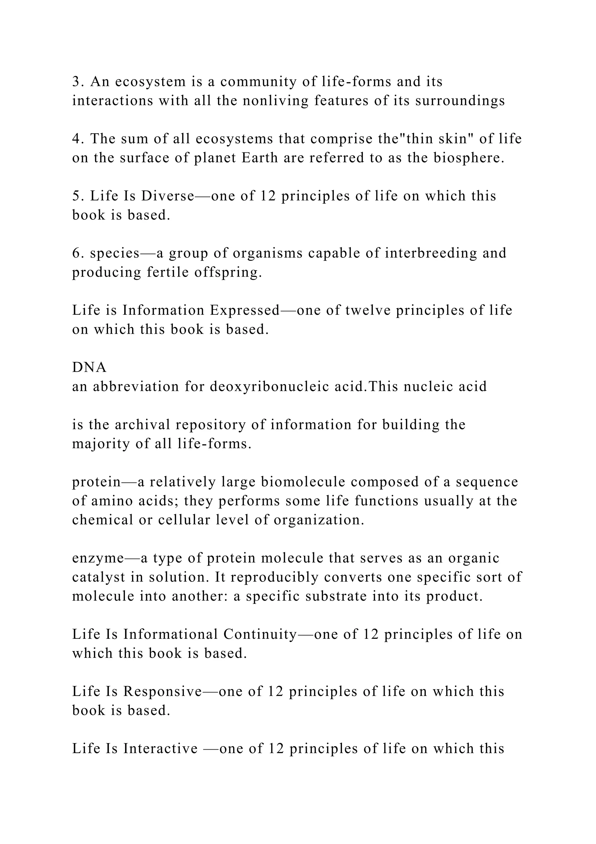 3. An ecosystem is a community of life-forms and its
interactions with all the nonliving features of its surroundings
4. The sum of all ecosystems that comprise the"thin skin" of life
on the surface of planet Earth are referred to as the biosphere.
5. Life Is Diverse—one of 12 principles of life on which this
book is based.
6. species—a group of organisms capable of interbreeding and
producing fertile offspring.
Life is Information Expressed—one of twelve principles of life
on which this book is based.
DNA
an abbreviation for deoxyribonucleic acid.This nucleic acid
is the archival repository of information for building the
majority of all life-forms.
protein—a relatively large biomolecule composed of a sequence
of amino acids; they performs some life functions usually at the
chemical or cellular level of organization.
enzyme—a type of protein molecule that serves as an organic
catalyst in solution. It reproducibly converts one specific sort of
molecule into another: a specific substrate into its product.
Life Is Informational Continuity—one of 12 principles of life on
which this book is based.
Life Is Responsive—one of 12 principles of life on which this
book is based.
Life Is Interactive —one of 12 principles of life on which this
 