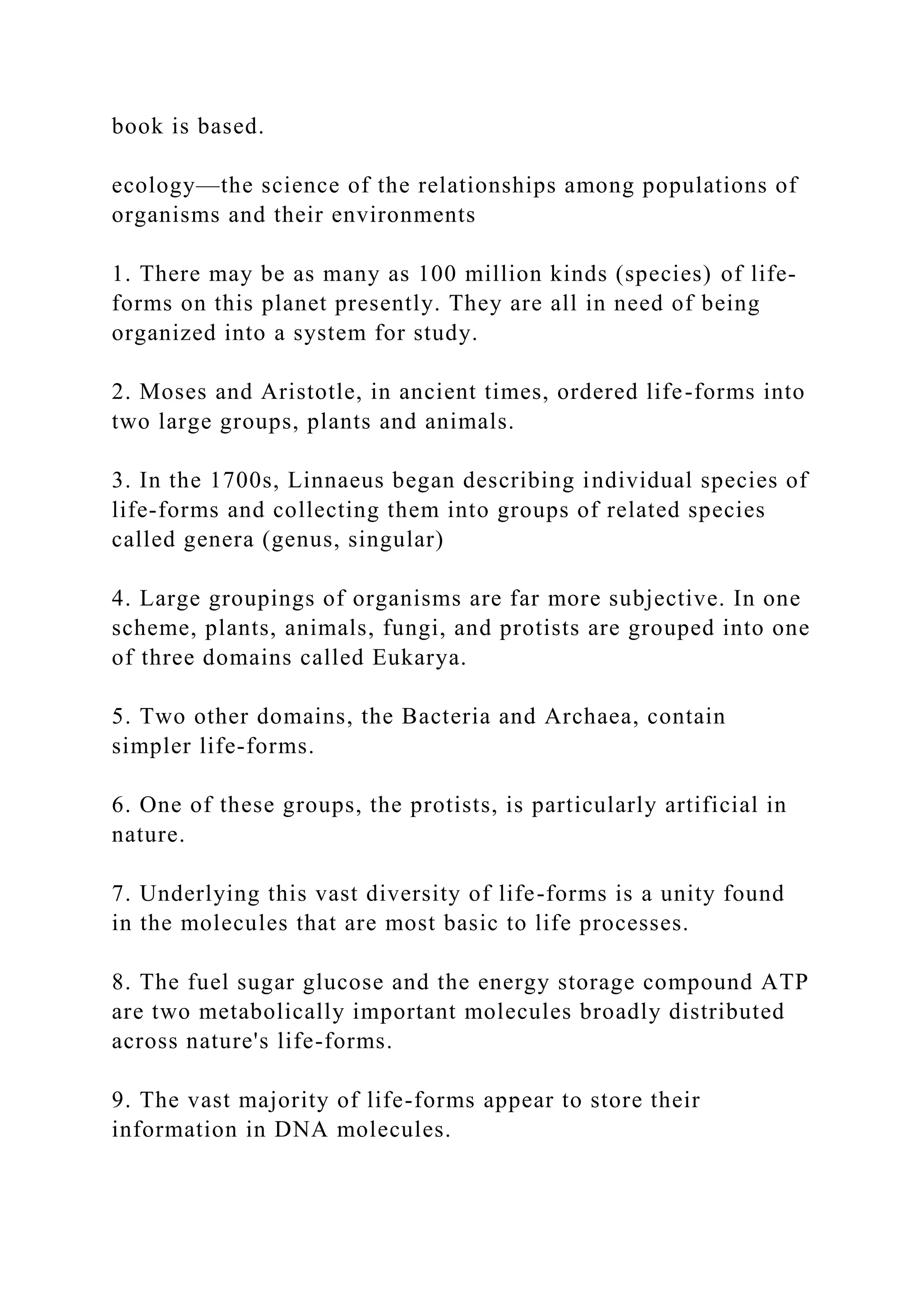 book is based.
ecology—the science of the relationships among populations of
organisms and their environments
1. There may be as many as 100 million kinds (species) of life-
forms on this planet presently. They are all in need of being
organized into a system for study.
2. Moses and Aristotle, in ancient times, ordered life-forms into
two large groups, plants and animals.
3. In the 1700s, Linnaeus began describing individual species of
life-forms and collecting them into groups of related species
called genera (genus, singular)
4. Large groupings of organisms are far more subjective. In one
scheme, plants, animals, fungi, and protists are grouped into one
of three domains called Eukarya.
5. Two other domains, the Bacteria and Archaea, contain
simpler life-forms.
6. One of these groups, the protists, is particularly artificial in
nature.
7. Underlying this vast diversity of life-forms is a unity found
in the molecules that are most basic to life processes.
8. The fuel sugar glucose and the energy storage compound ATP
are two metabolically important molecules broadly distributed
across nature's life-forms.
9. The vast majority of life-forms appear to store their
information in DNA molecules.
 