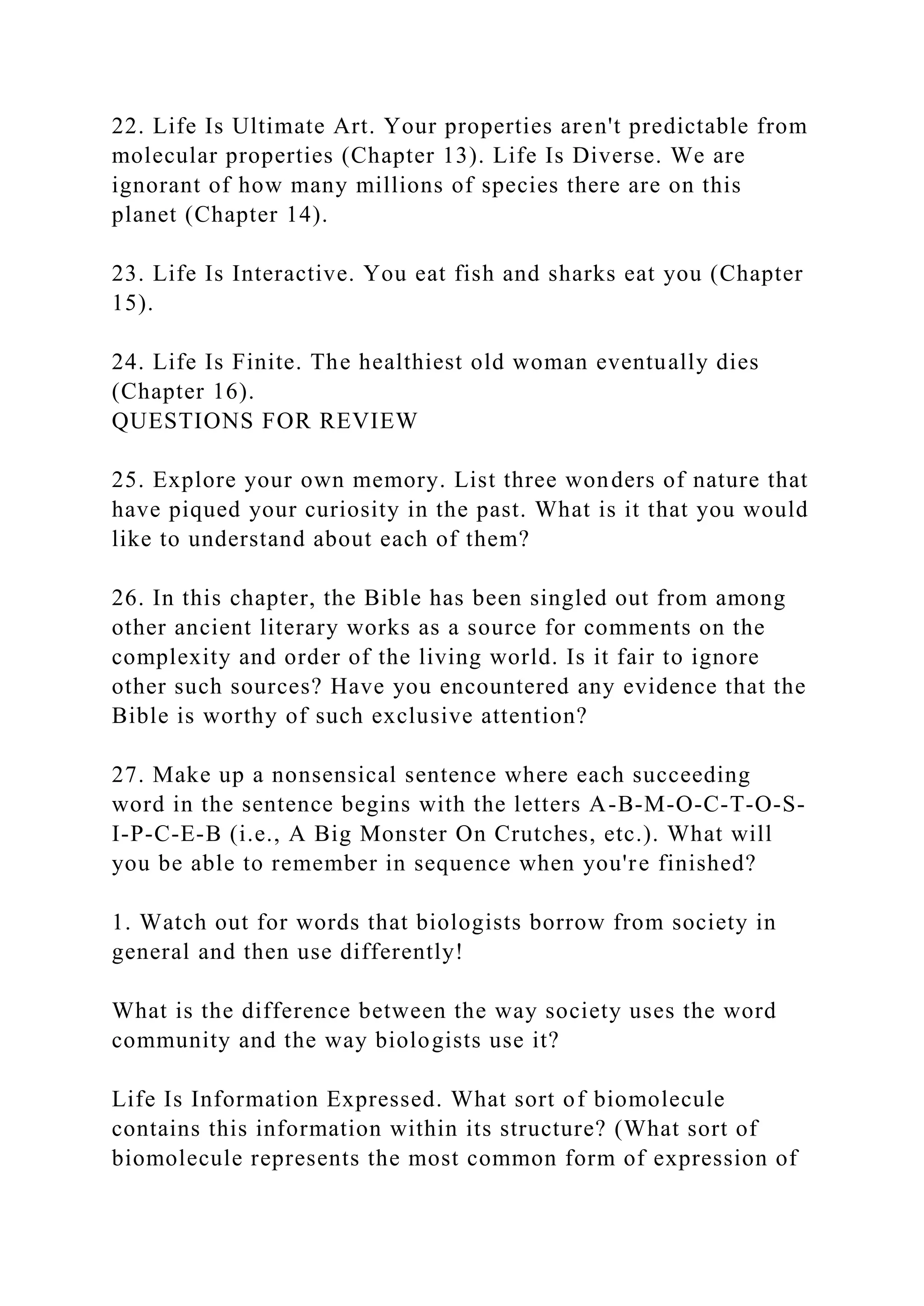 22. Life Is Ultimate Art. Your properties aren't predictable from
molecular properties (Chapter 13). Life Is Diverse. We are
ignorant of how many millions of species there are on this
planet (Chapter 14).
23. Life Is Interactive. You eat fish and sharks eat you (Chapter
15).
24. Life Is Finite. The healthiest old woman eventually dies
(Chapter 16).
QUESTIONS FOR REVIEW
25. Explore your own memory. List three wonders of nature that
have piqued your curiosity in the past. What is it that you would
like to understand about each of them?
26. In this chapter, the Bible has been singled out from among
other ancient literary works as a source for comments on the
complexity and order of the living world. Is it fair to ignore
other such sources? Have you encountered any evidence that the
Bible is worthy of such exclusive attention?
27. Make up a nonsensical sentence where each succeeding
word in the sentence begins with the letters A-B-M-O-C-T-O-S-
I-P-C-E-B (i.e., A Big Monster On Crutches, etc.). What will
you be able to remember in sequence when you're finished?
1. Watch out for words that biologists borrow from society in
general and then use differently!
What is the difference between the way society uses the word
community and the way biologists use it?
Life Is Information Expressed. What sort of biomolecule
contains this information within its structure? (What sort of
biomolecule represents the most common form of expression of
 