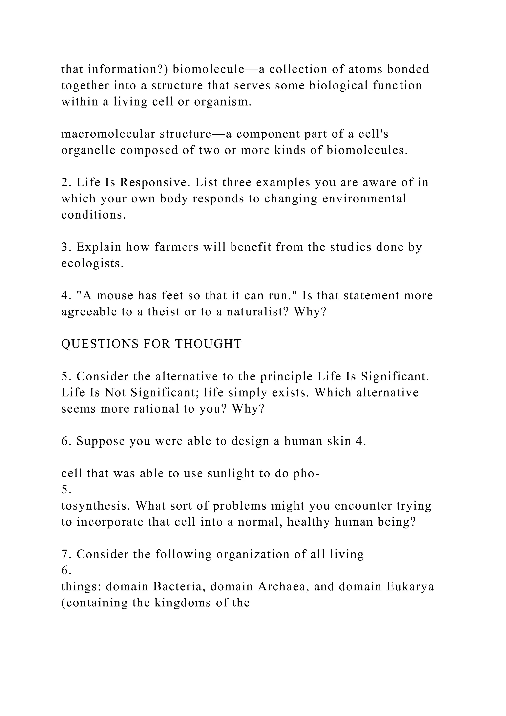 that information?) biomolecule—a collection of atoms bonded
together into a structure that serves some biological function
within a living cell or organism.
macromolecular structure—a component part of a cell's
organelle composed of two or more kinds of biomolecules.
2. Life Is Responsive. List three examples you are aware of in
which your own body responds to changing environmental
conditions.
3. Explain how farmers will benefit from the studies done by
ecologists.
4. "A mouse has feet so that it can run." Is that statement more
agreeable to a theist or to a naturalist? Why?
QUESTIONS FOR THOUGHT
5. Consider the alternative to the principle Life Is Significant.
Life Is Not Significant; life simply exists. Which alternative
seems more rational to you? Why?
6. Suppose you were able to design a human skin 4.
cell that was able to use sunlight to do pho-
5.
tosynthesis. What sort of problems might you encounter trying
to incorporate that cell into a normal, healthy human being?
7. Consider the following organization of all living
6.
things: domain Bacteria, domain Archaea, and domain Eukarya
(containing the kingdoms of the
 