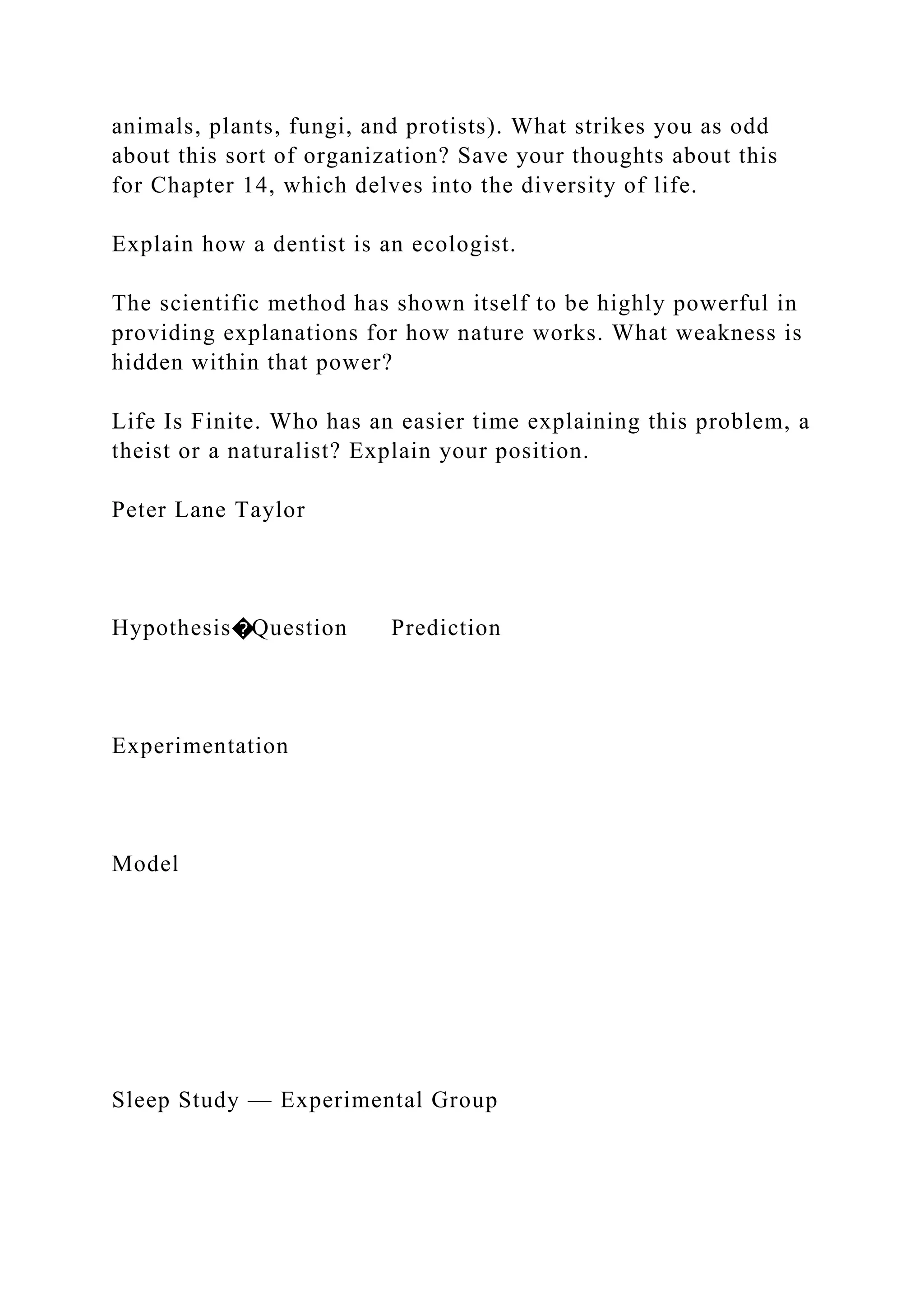 animals, plants, fungi, and protists). What strikes you as odd
about this sort of organization? Save your thoughts about this
for Chapter 14, which delves into the diversity of life.
Explain how a dentist is an ecologist.
The scientific method has shown itself to be highly powerful in
providing explanations for how nature works. What weakness is
hidden within that power?
Life Is Finite. Who has an easier time explaining this problem, a
theist or a naturalist? Explain your position.
Peter Lane Taylor
Hypothesis�Question Prediction
Experimentation
Model
Sleep Study — Experimental Group
 