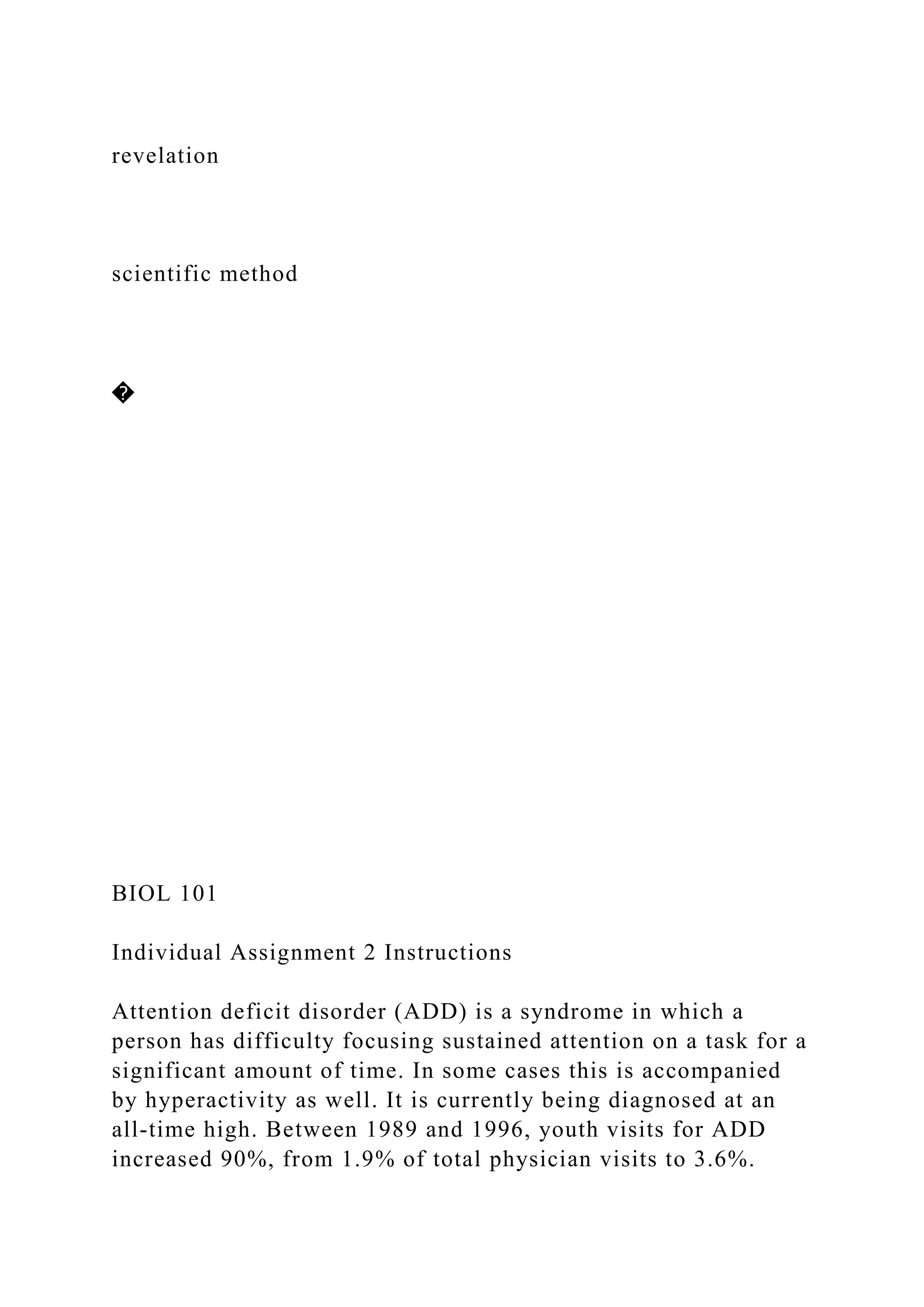 revelation
scientific method
�
BIOL 101
Individual Assignment 2 Instructions
Attention deficit disorder (ADD) is a syndrome in which a
person has difficulty focusing sustained attention on a task for a
significant amount of time. In some cases this is accompanied
by hyperactivity as well. It is currently being diagnosed at an
all-time high. Between 1989 and 1996, youth visits for ADD
increased 90%, from 1.9% of total physician visits to 3.6%.
 