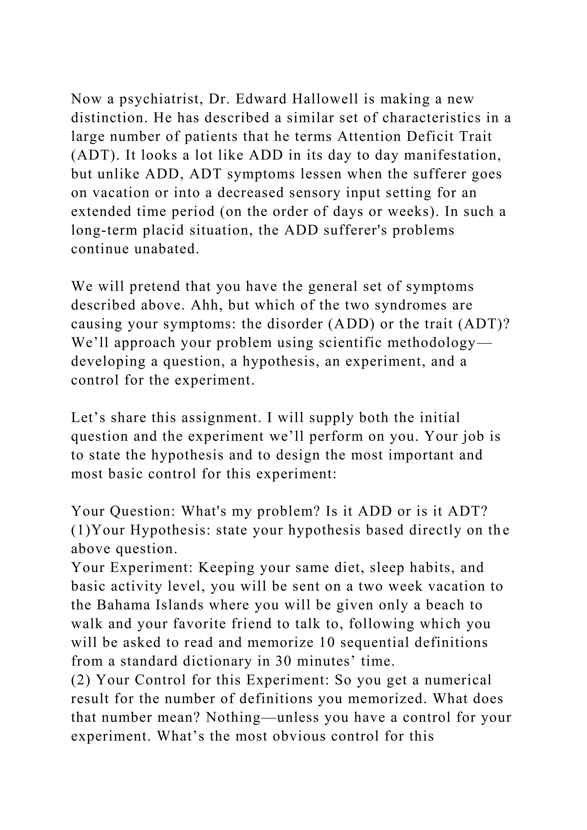 Now a psychiatrist, Dr. Edward Hallowell is making a new
distinction. He has described a similar set of characteristics in a
large number of patients that he terms Attention Deficit Trait
(ADT). It looks a lot like ADD in its day to day manifestation,
but unlike ADD, ADT symptoms lessen when the sufferer goes
on vacation or into a decreased sensory input setting for an
extended time period (on the order of days or weeks). In such a
long-term placid situation, the ADD sufferer's problems
continue unabated.
We will pretend that you have the general set of symptoms
described above. Ahh, but which of the two syndromes are
causing your symptoms: the disorder (ADD) or the trait (ADT)?
We’ll approach your problem using scientific methodology—
developing a question, a hypothesis, an experiment, and a
control for the experiment.
Let’s share this assignment. I will supply both the initial
question and the experiment we’ll perform on you. Your job is
to state the hypothesis and to design the most important and
most basic control for this experiment:
Your Question: What's my problem? Is it ADD or is it ADT?
(1)Your Hypothesis: state your hypothesis based directly on the
above question.
Your Experiment: Keeping your same diet, sleep habits, and
basic activity level, you will be sent on a two week vacation to
the Bahama Islands where you will be given only a beach to
walk and your favorite friend to talk to, following which you
will be asked to read and memorize 10 sequential definitions
from a standard dictionary in 30 minutes’ time.
(2) Your Control for this Experiment: So you get a numerical
result for the number of definitions you memorized. What does
that number mean? Nothing—unless you have a control for your
experiment. What’s the most obvious control for this
 