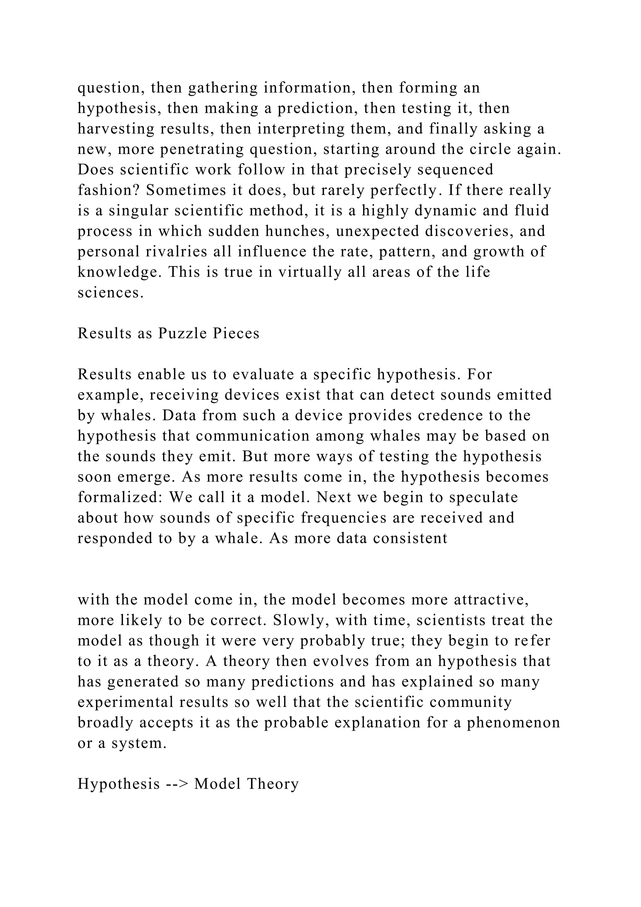 question, then gathering information, then forming an
hypothesis, then making a prediction, then testing it, then
harvesting results, then interpreting them, and finally asking a
new, more penetrating question, starting around the circle again.
Does scientific work follow in that precisely sequenced
fashion? Sometimes it does, but rarely perfectly. If there really
is a singular scientific method, it is a highly dynamic and fluid
process in which sudden hunches, unexpected discoveries, and
personal rivalries all influence the rate, pattern, and growth of
knowledge. This is true in virtually all areas of the life
sciences.
Results as Puzzle Pieces
Results enable us to evaluate a specific hypothesis. For
example, receiving devices exist that can detect sounds emitted
by whales. Data from such a device provides credence to the
hypothesis that communication among whales may be based on
the sounds they emit. But more ways of testing the hypothesis
soon emerge. As more results come in, the hypothesis becomes
formalized: We call it a model. Next we begin to speculate
about how sounds of specific frequencies are received and
responded to by a whale. As more data consistent
with the model come in, the model becomes more attractive,
more likely to be correct. Slowly, with time, scientists treat the
model as though it were very probably true; they begin to refer
to it as a theory. A theory then evolves from an hypothesis that
has generated so many predictions and has explained so many
experimental results so well that the scientific community
broadly accepts it as the probable explanation for a phenomenon
or a system.
Hypothesis --> Model Theory
 