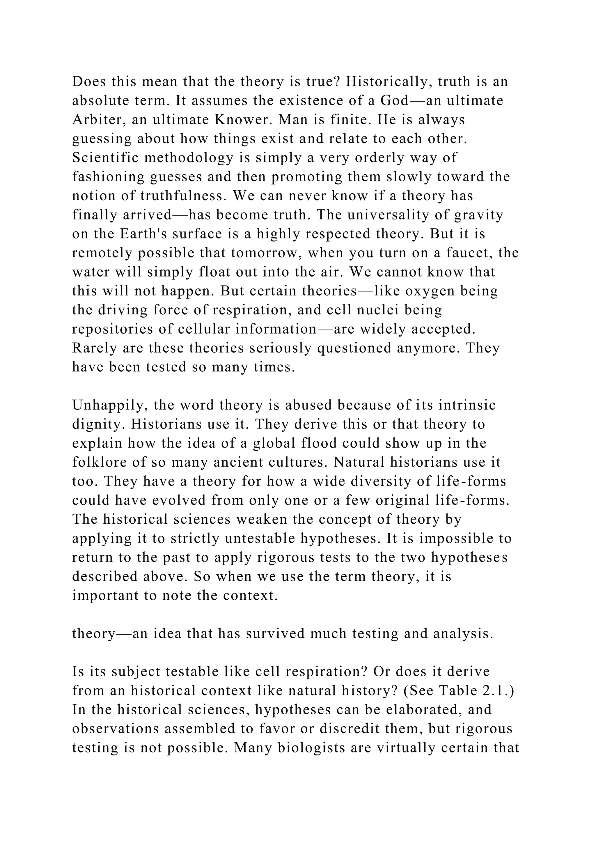 Does this mean that the theory is true? Historically, truth is an
absolute term. It assumes the existence of a God—an ultimate
Arbiter, an ultimate Knower. Man is finite. He is always
guessing about how things exist and relate to each other.
Scientific methodology is simply a very orderly way of
fashioning guesses and then promoting them slowly toward the
notion of truthfulness. We can never know if a theory has
finally arrived—has become truth. The universality of gravity
on the Earth's surface is a highly respected theory. But it is
remotely possible that tomorrow, when you turn on a faucet, the
water will simply float out into the air. We cannot know that
this will not happen. But certain theories—like oxygen being
the driving force of respiration, and cell nuclei being
repositories of cellular information—are widely accepted.
Rarely are these theories seriously questioned anymore. They
have been tested so many times.
Unhappily, the word theory is abused because of its intrinsic
dignity. Historians use it. They derive this or that theory to
explain how the idea of a global flood could show up in the
folklore of so many ancient cultures. Natural historians use it
too. They have a theory for how a wide diversity of life-forms
could have evolved from only one or a few original life-forms.
The historical sciences weaken the concept of theory by
applying it to strictly untestable hypotheses. It is impossible to
return to the past to apply rigorous tests to the two hypotheses
described above. So when we use the term theory, it is
important to note the context.
theory—an idea that has survived much testing and analysis.
Is its subject testable like cell respiration? Or does it derive
from an historical context like natural history? (See Table 2.1.)
In the historical sciences, hypotheses can be elaborated, and
observations assembled to favor or discredit them, but rigorous
testing is not possible. Many biologists are virtually certain that
 