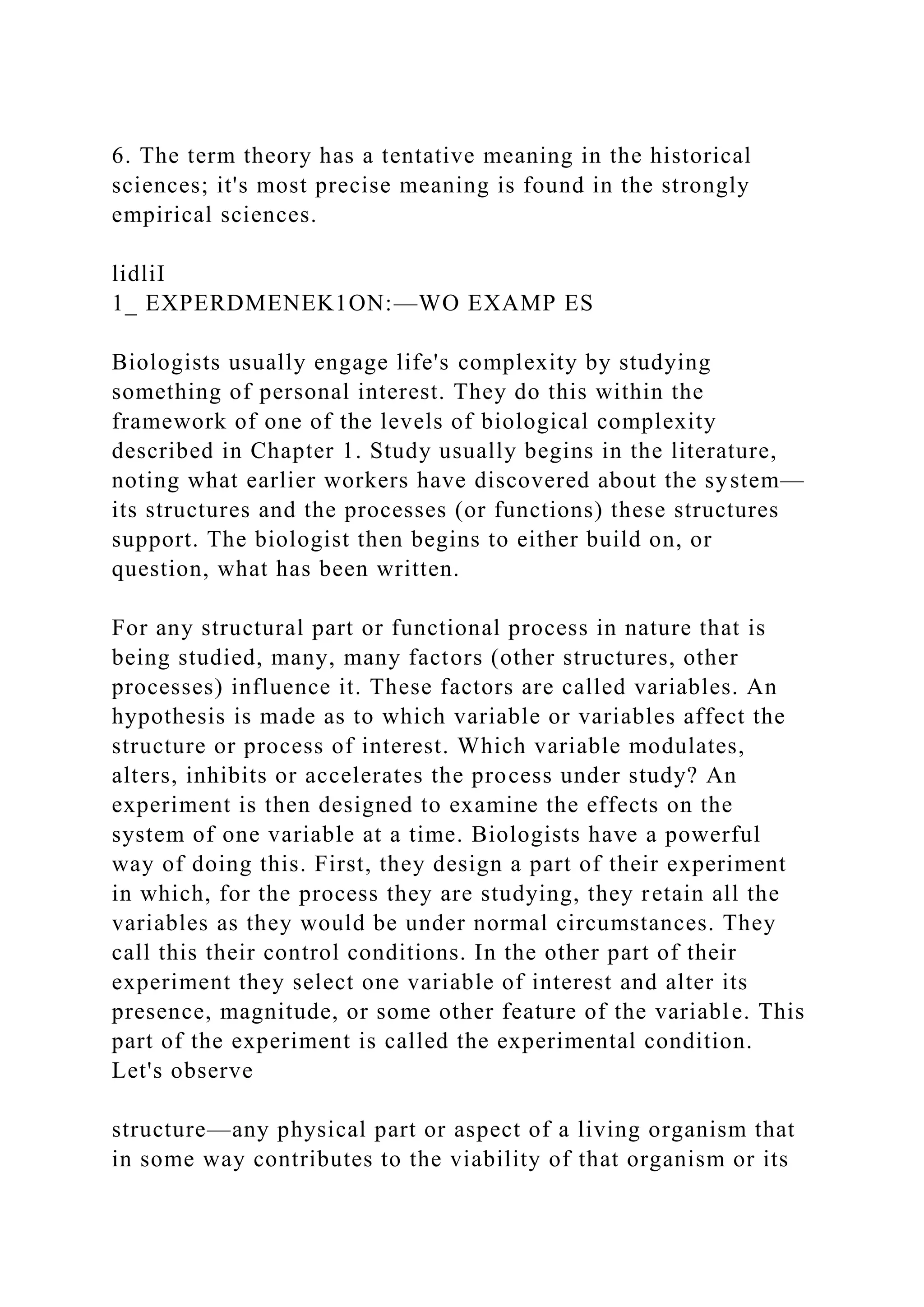 6. The term theory has a tentative meaning in the historical
sciences; it's most precise meaning is found in the strongly
empirical sciences.
lidliI
1_ EXPERDMENEK1ON:—WO EXAMP ES
Biologists usually engage life's complexity by studying
something of personal interest. They do this within the
framework of one of the levels of biological complexity
described in Chapter 1. Study usually begins in the literature,
noting what earlier workers have discovered about the system—
its structures and the processes (or functions) these structures
support. The biologist then begins to either build on, or
question, what has been written.
For any structural part or functional process in nature that is
being studied, many, many factors (other structures, other
processes) influence it. These factors are called variables. An
hypothesis is made as to which variable or variables affect the
structure or process of interest. Which variable modulates,
alters, inhibits or accelerates the process under study? An
experiment is then designed to examine the effects on the
system of one variable at a time. Biologists have a powerful
way of doing this. First, they design a part of their experiment
in which, for the process they are studying, they retain all the
variables as they would be under normal circumstances. They
call this their control conditions. In the other part of their
experiment they select one variable of interest and alter its
presence, magnitude, or some other feature of the variable. This
part of the experiment is called the experimental condition.
Let's observe
structure—any physical part or aspect of a living organism that
in some way contributes to the viability of that organism or its
 