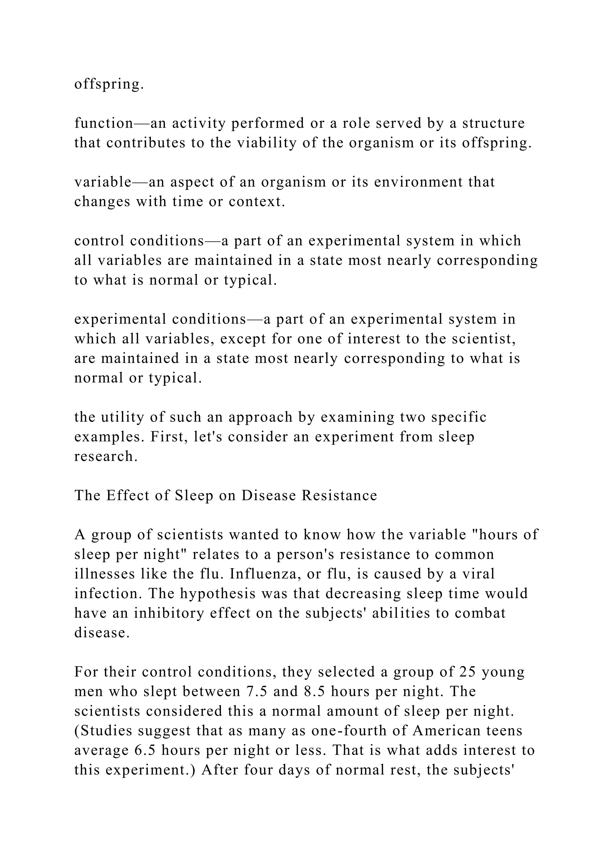 offspring.
function—an activity performed or a role served by a structure
that contributes to the viability of the organism or its offspring.
variable—an aspect of an organism or its environment that
changes with time or context.
control conditions—a part of an experimental system in which
all variables are maintained in a state most nearly corresponding
to what is normal or typical.
experimental conditions—a part of an experimental system in
which all variables, except for one of interest to the scientist,
are maintained in a state most nearly corresponding to what is
normal or typical.
the utility of such an approach by examining two specific
examples. First, let's consider an experiment from sleep
research.
The Effect of Sleep on Disease Resistance
A group of scientists wanted to know how the variable "hours of
sleep per night" relates to a person's resistance to common
illnesses like the flu. Influenza, or flu, is caused by a viral
infection. The hypothesis was that decreasing sleep time would
have an inhibitory effect on the subjects' abilities to combat
disease.
For their control conditions, they selected a group of 25 young
men who slept between 7.5 and 8.5 hours per night. The
scientists considered this a normal amount of sleep per night.
(Studies suggest that as many as one-fourth of American teens
average 6.5 hours per night or less. That is what adds interest to
this experiment.) After four days of normal rest, the subjects'
 