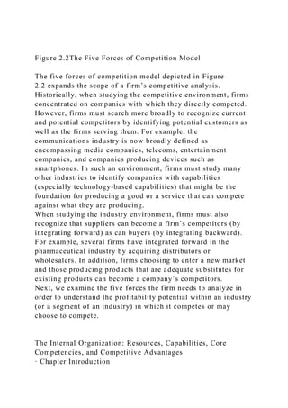 Figure 2.2The Five Forces of Competition Model
The five forces of competition model depicted in Figure
2.2 expands the scope of a firm’s competitive analysis.
Historically, when studying the competitive environment, firms
concentrated on companies with which they directly competed.
However, firms must search more broadly to recognize current
and potential competitors by identifying potential customers as
well as the firms serving them. For example, the
communications industry is now broadly defined as
encompassing media companies, telecoms, entertainment
companies, and companies producing devices such as
smartphones. In such an environment, firms must study many
other industries to identify companies with capabilities
(especially technology-based capabilities) that might be the
foundation for producing a good or a service that can compete
against what they are producing.
When studying the industry environment, firms must also
recognize that suppliers can become a firm’s competitors (by
integrating forward) as can buyers (by integrating backward).
For example, several firms have integrated forward in the
pharmaceutical industry by acquiring distributors or
wholesalers. In addition, firms choosing to enter a new market
and those producing products that are adequate substitutes for
existing products can become a company’s competitors.
Next, we examine the five forces the firm needs to analyze in
order to understand the profitability potential within an industry
(or a segment of an industry) in which it competes or may
choose to compete.
The Internal Organization: Resources, Capabilities, Core
Competencies, and Competitive Advantages
· Chapter Introduction
 