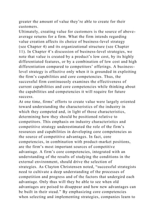 greater the amount of value they’re able to create for their
customers.
Ultimately, creating value for customers is the source of above-
average returns for a firm. What the firm intends regarding
value creation affects its choice of business-level strategy
(see Chapter 4) and its organizational structure (see Chapter
11). In Chapter 4’s discussion of business-level strategies, we
note that value is created by a product’s low cost, by its highly
differentiated features, or by a combination of low cost and high
differentiation compared to competitors’ offerings. A business-
level strategy is effective only when it is grounded in exploiting
the firm’s capabilities and core competencies. Thus, the
successful firm continuously examines the effectiveness of
current capabilities and core competencies while thinking about
the capabilities and competencies it will require for future
success.
At one time, firms’ efforts to create value were largely oriented
toward understanding the characteristics of the industry in
which they competed and, in light of those characteristics,
determining how they should be positioned relative to
competitors. This emphasis on industry characteristics and
competitive strategy underestimated the role of the firm’s
resources and capabilities in developing core competencies as
the source of competitive advantages. In fact, core
competencies, in combination with product-market positions,
are the firm’s most important sources of competitive
advantage. A firm’s core competencies, integrated with an
understanding of the results of studying the conditions in the
external environment, should drive the selection of
strategies. As Clayton Christensen noted, “successful strategists
need to cultivate a deep understanding of the processes of
competition and progress and of the factors that undergird each
advantage. Only thus will they be able to see when old
advantages are poised to disappear and how new advantages can
be built in their stead.” By emphasizing core competencies
when selecting and implementing strategies, companies learn to
 