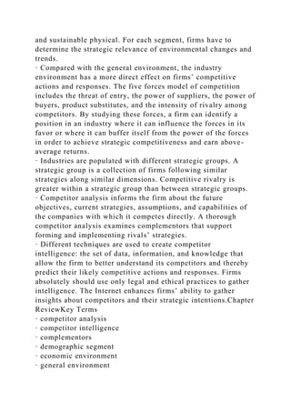 and sustainable physical. For each segment, firms have to
determine the strategic relevance of environmental changes and
trends.
· Compared with the general environment, the industry
environment has a more direct effect on firms’ competitive
actions and responses. The five forces model of competition
includes the threat of entry, the power of suppliers, the power of
buyers, product substitutes, and the intensity of rivalry among
competitors. By studying these forces, a firm can identify a
position in an industry where it can influence the forces in its
favor or where it can buffer itself from the power of the forces
in order to achieve strategic competitiveness and earn above-
average returns.
· Industries are populated with different strategic groups. A
strategic group is a collection of firms following similar
strategies along similar dimensions. Competitive rivalry is
greater within a strategic group than between strategic groups.
· Competitor analysis informs the firm about the future
objectives, current strategies, assumptions, and capabilities of
the companies with which it competes directly. A thorough
competitor analysis examines complementors that support
forming and implementing rivals’ strategies.
· Different techniques are used to create competitor
intelligence: the set of data, information, and knowledge that
allow the firm to better understand its competitors and thereby
predict their likely competitive actions and responses. Firms
absolutely should use only legal and ethical practices to gather
intelligence. The Internet enhances firms’ ability to gather
insights about competitors and their strategic intentions.Chapter
ReviewKey Terms
· competitor analysis
· competitor intelligence
· complementors
· demographic segment
· economic environment
· general environment
 