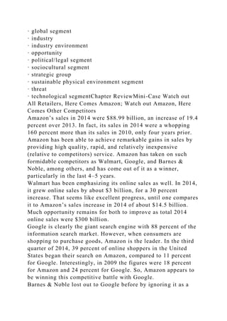 · global segment
· industry
· industry environment
· opportunity
· political/legal segment
· sociocultural segment
· strategic group
· sustainable physical environment segment
· threat
· technological segmentChapter ReviewMini-Case Watch out
All Retailers, Here Comes Amazon; Watch out Amazon, Here
Comes Other Competitors
Amazon’s sales in 2014 were $88.99 billion, an increase of 19.4
percent over 2013. In fact, its sales in 2014 were a whopping
160 percent more than its sales in 2010, only four years prior.
Amazon has been able to achieve remarkable gains in sales by
providing high quality, rapid, and relatively inexpensive
(relative to competitors) service. Amazon has taken on such
formidable competitors as Walmart, Google, and Barnes &
Noble, among others, and has come out of it as a winner,
particularly in the last 4–5 years.
Walmart has been emphasizing its online sales as well. In 2014,
it grew online sales by about $3 billion, for a 30 percent
increase. That seems like excellent progress, until one compares
it to Amazon’s sales increase in 2014 of about $14.5 billion.
Much opportunity remains for both to improve as total 2014
online sales were $300 billion.
Google is clearly the giant search engine with 88 percent of the
information search market. However, when consumers are
shopping to purchase goods, Amazon is the leader. In the third
quarter of 2014, 39 percent of online shoppers in the United
States began their search on Amazon, compared to 11 percent
for Google. Interestingly, in 2009 the figures were 18 percent
for Amazon and 24 percent for Google. So, Amazon appears to
be winning this competitive battle with Google.
Barnes & Noble lost out to Google before by ignoring it as a
 