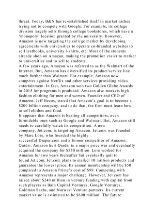 threat. Today, B&N has re-established itself in market niches
trying not to compete with Google. For example, its college
division largely sells through college bookstores, which have a
‘monopoly’ location granted by the university. However,
Amazon is now targeting the college market by developing
agreements with universities to operate co-branded websites to
sell textbooks, university t-shirts, etc. Most of the students
already shop on Amazon, making the promotion easier to market
to universities and to sell to students.
A few years ago, Amazon was referred to as the Walmart of the
Internet. But, Amazon has diversified its product/service line
much further than Walmart. For example, Amazon now
competes against Netflix and other services providing video
entertainment. In fact, Amazon won two Golden Globe Awards
in 2015 for programs it produced. Amazon also markets high
fashion clothing for men and women. Founder and CEO of
Amazon, Jeff Bezos, stated that Amazon’s goal is to become a
$200 billion company, and to do that, the firm must learn how
to sell clothes and food.
It appears that Amazon is beating all competitors, even
formidable ones such as Google and Walmart. But, Amazon still
needs to carefully watch its competition. A new
company, Jet.com, is targeting Amazon. Jet.com was founded
by Marc Lore, who founded the highly
successful Diaper.com and a former competitor of Amazon,
Quidsi. Amazon hurt Quidsi in a major price war and eventually
acquired the company for $550 million. Lore worked for
Amazon for two years thereafter but eventually quit to
found Jet.com. Jet.com plans to market 10 million products and
guarantee the lowest price. Its annual membership will be $50
compared to Amazon Prime’s cost of $99. Competing with
Amazon represents a major challenge. However, Jet.com has
raised about $240 million in venture funding with capital from
such players as Bain Capital Ventures, Google Ventures,
Goldman Sachs, and Norwest Venture partners. Its current
market value is estimated to be $600 million. The future
 