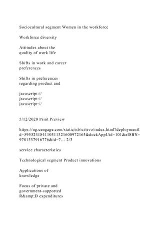 Sociocultural segment Women in the workforce
Workforce diversity
Attitudes about the
quality of work life
Shifts in work and career
preferences
Shifts in preferences
regarding product and
javascript://
javascript://
javascript://
5/12/2020 Print Preview
https://ng.cengage.com/static/nb/ui/evo/index.html?deploymentI
d=595324184110311321600972163&dockAppUid=101&eISBN=
9781337916776&id=7… 2/3
service characteristics
Technological segment Product innovations
Applications of
knowledge
Focus of private and
government-supported
R&amp;D expenditures
 