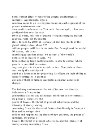 Firms cannot directly control the general environment’s
segments. Accordingly, what a
company seeks to do is recognize trends in each segment of the
general environment and
then predict each trend’s effect on it. For example, it has been
predicted that over the next
10 to 20 years, millions of people living in emerging market
countries will join the middle
class. In fact, by 2030, it is predicted that two-thirds of the
global middle class, about 525
million people, will live in the Asia-Pacific region of the world.
Of course, this is not
surprising given that almost 60 percent of the world’s
population is located in Asia. No
firm, including large multinationals, is able to control where
growth in potential customers
may take place in the next decade or two. Nonetheless, firms
must study this anticipated
trend as a foundation for predicting its effects on their ability to
identify strategies to use that
will allow them to remain successful as market conditions
change.
The industry environment (the set of factors that directly
influences a firm and its
competitive actions and responses: the threat of new entrants,
the power of suppliers, the
power of buyers, the threat of product substitutes, and the
intensity of rivalry among
competing firms.) is the set of factors that directly influences a
firm and its competitive
actions and responses: the threat of new entrants, the power of
suppliers, the power of
buyers, the threat of product substitutes, and the intensity of
rivalry among competing firms.
 