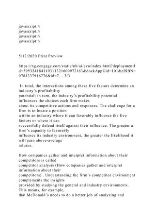 javascript://
javascript://
javascript://
javascript://
5/12/2020 Print Preview
https://ng.cengage.com/static/nb/ui/evo/index.html?deploymentI
d=595324184110311321600972163&dockAppUid=101&eISBN=
9781337916776&id=7… 3/3
In total, the interactions among these five factors determine an
industry’s profitability
potential; in turn, the industry’s profitability potential
influences the choices each firm makes
about its competitive actions and responses. The challenge for a
firm is to locate a position
within an industry where it can favorably influence the five
factors or where it can
successfully defend itself against their influence. The greater a
firm’s capacity to favorably
influence its industry environment, the greater the likelihood it
will earn above-average
returns.
How companies gather and interpret information about their
competitors is called
competitor analysis (How companies gather and interpret
information about their
competitors) . Understanding the firm’s competitor environment
complements the insights
provided by studying the general and industry environments.
This means, for example,
that McDonald’s needs to do a better job of analyzing and
 