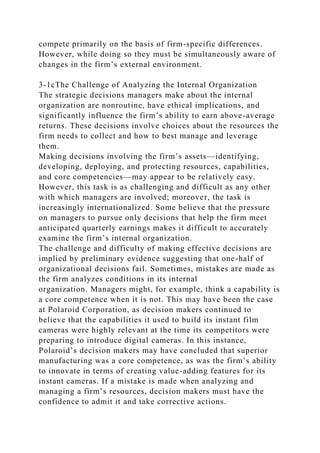 compete primarily on the basis of firm-specific differences.
However, while doing so they must be simultaneously aware of
changes in the firm’s external environment.
3-1cThe Challenge of Analyzing the Internal Organization
The strategic decisions managers make about the internal
organization are nonroutine, have ethical implications, and
significantly influence the firm’s ability to earn above-average
returns. These decisions involve choices about the resources the
firm needs to collect and how to best manage and leverage
them.
Making decisions involving the firm’s assets—identifying,
developing, deploying, and protecting resources, capabilities,
and core competencies—may appear to be relatively easy.
However, this task is as challenging and difficult as any other
with which managers are involved; moreover, the task is
increasingly internationalized. Some believe that the pressure
on managers to pursue only decisions that help the firm meet
anticipated quarterly earnings makes it difficult to accurately
examine the firm’s internal organization.
The challenge and difficulty of making effective decisions are
implied by preliminary evidence suggesting that one-half of
organizational decisions fail. Sometimes, mistakes are made as
the firm analyzes conditions in its internal
organization. Managers might, for example, think a capability is
a core competence when it is not. This may have been the case
at Polaroid Corporation, as decision makers continued to
believe that the capabilities it used to build its instant film
cameras were highly relevant at the time its competitors were
preparing to introduce digital cameras. In this instance,
Polaroid’s decision makers may have concluded that superior
manufacturing was a core competence, as was the firm’s ability
to innovate in terms of creating value-adding features for its
instant cameras. If a mistake is made when analyzing and
managing a firm’s resources, decision makers must have the
confidence to admit it and take corrective actions.
 