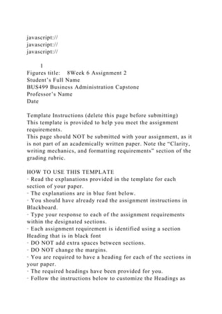 javascript://
javascript://
javascript://
1
Figures title: 8Week 6 Assignment 2
Student’s Full Name
BUS499 Business Administration Capstone
Professor’s Name
Date
Template Instructions (delete this page before submitting)
This template is provided to help you meet the assignment
requirements.
This page should NOT be submitted with your assignment, as it
is not part of an academically written paper. Note the “Clarity,
writing mechanics, and formatting requirements” section of the
grading rubric.
HOW TO USE THIS TEMPLATE
· Read the explanations provided in the template for each
section of your paper.
· The explanations are in blue font below.
· You should have already read the assignment instructions in
Blackboard.
· Type your response to each of the assignment requirements
within the designated sections.
· Each assignment requirement is identified using a section
Heading that is in black font
· DO NOT add extra spaces between sections.
· DO NOT change the margins.
· You are required to have a heading for each of the sections in
your paper.
· The required headings have been provided for you.
· Follow the instructions below to customize the Headings as
 