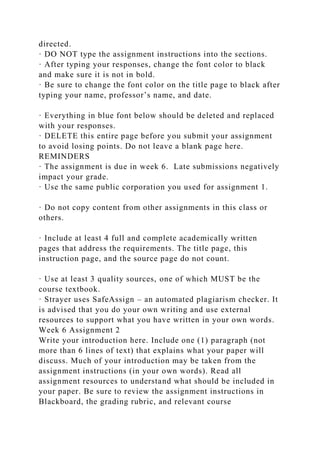 directed.
· DO NOT type the assignment instructions into the sections.
· After typing your responses, change the font color to black
and make sure it is not in bold.
· Be sure to change the font color on the title page to black after
typing your name, professor’s name, and date.
· Everything in blue font below should be deleted and replaced
with your responses.
· DELETE this entire page before you submit your assignment
to avoid losing points. Do not leave a blank page here.
REMINDERS
· The assignment is due in week 6. Late submissions negatively
impact your grade.
· Use the same public corporation you used for assignment 1.
· Do not copy content from other assignments in this class or
others.
· Include at least 4 full and complete academically written
pages that address the requirements. The title page, this
instruction page, and the source page do not count.
· Use at least 3 quality sources, one of which MUST be the
course textbook.
· Strayer uses SafeAssign – an automated plagiarism checker. It
is advised that you do your own writing and use external
resources to support what you have written in your own words.
Week 6 Assignment 2
Write your introduction here. Include one (1) paragraph (not
more than 6 lines of text) that explains what your paper will
discuss. Much of your introduction may be taken from the
assignment instructions (in your own words). Read all
assignment resources to understand what should be included in
your paper. Be sure to review the assignment instructions in
Blackboard, the grading rubric, and relevant course
 