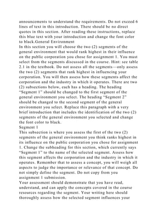 announcements to understand the requirements. Do not exceed 6
lines of text in this introduction. There should be no direct
quotes in this section. After reading these instructions, replace
this blue text with your introduction and change the font color
to black.General Environment
In this section you will choose the two (2) segments of the
general environment that would rank highest in their influence
on the public corporation you chose for assignment 1. You must
select from the segments discussed in the course. Hint: see table
2.1 in the textbook. Do not assess all the segments—only assess
the two (2) segments that rank highest in influencing your
corporation. You will then assess how these segments affect the
corporation and the industry in which it operates. There are two
(2) subsections below, each has a heading. The heading
“Segment 1” should be changed to the first segment of the
general environment you select. The heading “Segment 2”
should be changed to the second segment of the general
environment you select. Replace this paragraph with a very
brief introduction that includes the identification of the two (2)
segments of the general environment you selected and change
the font color to black.
Segment 1
This subsection is where you assess the first of the two (2)
segments of the general environment you think ranks highest in
its influence on the public corporation you chose for assignment
1. Change the subheading for this section, which currently says
“Segment 1” to the name of the selected segment. Assess how
this segment affects the corporation and the industry in which it
operates. Remember that to assess a concept, you will weigh all
aspects to judge the importance or relevance of that concept. Do
not simply define the segment. Do not copy from you
assignment 1 submission.
Your assessment should demonstrate that you have read,
understand, and can apply the concepts covered in the course
resources regarding the segment. Your writing here should
thoroughly assess how the selected segment influences your
 