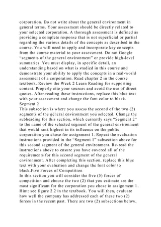 corporation. Do not write about the general environment in
general terms. Your assessment should be directly related to
your selected corporation. A thorough assessment is defined as
providing a complete response that is not superficial or partial
regarding the various details of the concepts as described in the
course. You will need to apply and incorporate key concepts
from the course material to your assessment. Do not Google
“segments of the general environment” or provide high-level
summaries. You must display, in specific detail, an
understanding based on what is studied in this course and
demonstrate your ability to apply the concepts in a real-world
assessment of a corporation. Read chapter 2 in the course
textbook. Review the Week 2 Learn Reading for supporting
content. Properly cite your sources and avoid the use of direct
quotes. After reading these instructions, replace this blue text
with your assessment and change the font color to black.
Segment 2
This subsection is where you assess the second of the two (2)
segments of the general environment you selected. Change the
subheading for this section, which currently says “Segment 2”
to the name of the selected segment of the general environment
that would rank highest in its influence on the public
corporation you chose for assignment 1. Repeat the evaluation
instructions provided in the “Segment 1” subsection above for
this second segment of the general environment. Re-read the
instructions above to ensure you have covered all of the
requirements for this second segment of the general
environment. After completing this section, replace this blue
text with your evaluation and change the font color to
black.Five Forces of Competition
In this section you will consider the five (5) forces of
competition and choose the two (2) that you estimate are the
most significant for the corporation you chose in assignment 1.
Hint: see figure 2.2 in the textbook. You will then, evaluate
how well the company has addressed each of these two (2)
forces in the recent past. There are two (2) subsections below,
 