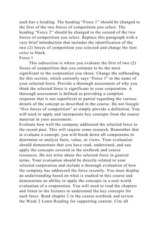 each has a heading. The heading “Force 1” should be changed to
the first of the two forces of competition you select. The
heading “Force 2” should be changed to the second of the two
forces of competition you select. Replace this paragraph with a
very brief introduction that includes the identification of the
two (2) forces of competition you selected and change the font
color to black.
Force 1
This subsection is where you evaluate the first of two (2)
forces of competition that you estimate to be the most
significant to the corporation you chose. Change the subheading
for this section, which currently says “Force 1” to the name of
your selected force. Provide a thorough assessment of why you
think the selected force is significant to your corporation. A
thorough assessment is defined as providing a complete
response that is not superficial or partial regarding the various
details of the concept as described in the course. Do not Google
“five forces of competition” or simply provide a definition. You
will need to apply and incorporate key concepts from the course
material in your assessment.
Evaluate how well the company addressed the selected force in
the recent past. This will require some research. Remember that
to evaluate a concept, you will break down all components to
determine or analyze facts, value, or views. Your evaluation
should demonstrate that you have read, understand, and can
apply the concepts covered in the textbook and course
resources. Do not write about the selected force in general
terms. Your evaluation should be directly related to your
selected corporation and include a thorough evaluation of how
the company has addressed the force recently. You must display
an understanding based on what is studied in this course and
demonstrate an ability to apply the concepts in a real-world
evaluation of a corporation. You will need to read the chapters
and listen to the lectures to understand the key concepts for
each force. Read chapter 2 in the course textbook and review
the Week 2 Learn Reading for supporting content. Cite all
 