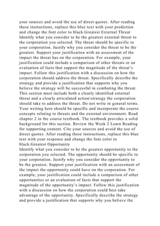 your sources and avoid the use of direct quotes. After reading
these instructions, replace this blue text with your prediction
and change the font color to black.Greatest External Threat
Identify what you consider to be the greatest external threat to
the corporation you selected. The threat should be specific to
your corporation. Justify why you consider the threat to be the
greatest. Support your justification with an assessment of the
impact the threat has on the corporation. For example, your
justification could include a comparison of other threats or an
evaluation of facts that support the magnitude of the threat’s
impact. Follow this justification with a discussion on how the
corporation should address the threat. Specifically describe the
strategy and provide a justification that supports why you
believe the strategy will be successful in combating the threat.
This section must include both a clearly identified external
threat and a clearly articulated actionstrategy the corporation
should take to address the threat. Do not write in general terms.
Your writing here should be specific and incorporate the course
concepts relating to threats and the external environment. Read
chapter 2 in the course textbook. The textbook provides a solid
background for this section. Review the Week 2 Learn Reading
for supporting content. Cite your sources and avoid the use of
direct quotes. After reading these instructions, replace this blue
text with your response and change the font color to
black.Greatest Opportunity
Identify what you consider to be the greatest opportunity to the
corporation you selected. The opportunity should be specific to
your corporation. Justify why you consider the opportunity to
be the greatest. Support your justification with an assessment of
the impact the opportunity could have on the corporation. For
example, your justification could include a comparison of other
opportunities or an evaluation of facts that support the
magnitude of the opportunity’s impact. Follow this justification
with a discussion on how the corporation could best take
advantage of the opportunity. Specifically describe the strategy
and provide a justification that supports why you believe the
 