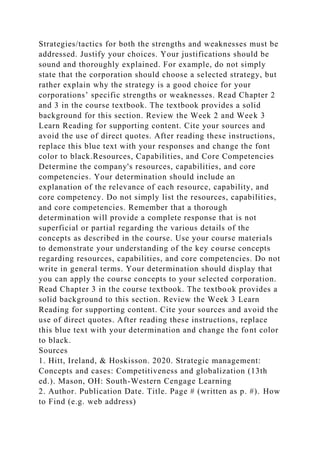 Strategies/tactics for both the strengths and weaknesses must be
addressed. Justify your choices. Your justifications should be
sound and thoroughly explained. For example, do not simply
state that the corporation should choose a selected strategy, but
rather explain why the strategy is a good choice for your
corporations’ specific strengths or weaknesses. Read Chapter 2
and 3 in the course textbook. The textbook provides a solid
background for this section. Review the Week 2 and Week 3
Learn Reading for supporting content. Cite your sources and
avoid the use of direct quotes. After reading these instructions,
replace this blue text with your responses and change the font
color to black.Resources, Capabilities, and Core Competencies
Determine the company's resources, capabilities, and core
competencies. Your determination should include an
explanation of the relevance of each resource, capability, and
core competency. Do not simply list the resources, capabilities,
and core competencies. Remember that a thorough
determination will provide a complete response that is not
superficial or partial regarding the various details of the
concepts as described in the course. Use your course materials
to demonstrate your understanding of the key course concepts
regarding resources, capabilities, and core competencies. Do not
write in general terms. Your determination should display that
you can apply the course concepts to your selected corporation.
Read Chapter 3 in the course textbook. The textbook provides a
solid background to this section. Review the Week 3 Learn
Reading for supporting content. Cite your sources and avoid the
use of direct quotes. After reading these instructions, replace
this blue text with your determination and change the font color
to black.
Sources
1. Hitt, Ireland, & Hoskisson. 2020. Strategic management:
Concepts and cases: Competitiveness and globalization (13th
ed.). Mason, OH: South-Western Cengage Learning
2. Author. Publication Date. Title. Page # (written as p. #). How
to Find (e.g. web address)
 