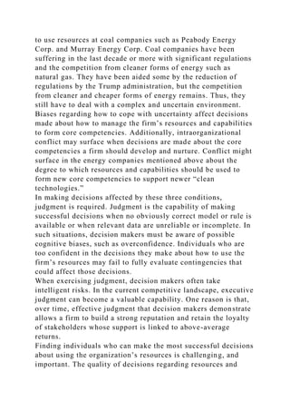 to use resources at coal companies such as Peabody Energy
Corp. and Murray Energy Corp. Coal companies have been
suffering in the last decade or more with significant regulations
and the competition from cleaner forms of energy such as
natural gas. They have been aided some by the reduction of
regulations by the Trump administration, but the competition
from cleaner and cheaper forms of energy remains. Thus, they
still have to deal with a complex and uncertain environment.
Biases regarding how to cope with uncertainty affect decisions
made about how to manage the firm’s resources and capabilities
to form core competencies. Additionally, intraorganizational
conflict may surface when decisions are made about the core
competencies a firm should develop and nurture. Conflict might
surface in the energy companies mentioned above about the
degree to which resources and capabilities should be used to
form new core competencies to support newer “clean
technologies.”
In making decisions affected by these three conditions,
judgment is required. Judgment is the capability of making
successful decisions when no obviously correct model or rule is
available or when relevant data are unreliable or incomplete. In
such situations, decision makers must be aware of possible
cognitive biases, such as overconfidence. Individuals who are
too confident in the decisions they make about how to use the
firm’s resources may fail to fully evaluate contingencies that
could affect those decisions.
When exercising judgment, decision makers often take
intelligent risks. In the current competitive landscape, executive
judgment can become a valuable capability. One reason is that,
over time, effective judgment that decision makers demonstrate
allows a firm to build a strong reputation and retain the loyalty
of stakeholders whose support is linked to above-average
returns.
Finding individuals who can make the most successful decisions
about using the organization’s resources is challenging, and
important. The quality of decisions regarding resources and
 