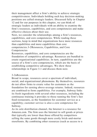 their management affect a firm’s ability to achieve strategic
competitiveness. Individuals holding such key decision-making
positions are called strategic leaders. Discussed fully in Chapter
12 and for our purposes in this chapter, we can think of
strategic leaders as individuals with an ability to examine the
firm’s resources, capabilities, and core competencies and make
effective choices about their use.
Next, we consider the relationships among a firm’s resources,
capabilities, and core competencies. While reading these
sections, keep in mind that organizations have more resources
than capabilities and more capabilities than core
competencies.3-2Resources, Capabilities, and Core
Competencies
Resources, capabilities, and core competencies are the
foundation of competitive advantage. Resources are bundled to
create organizational capabilities. In turn, capabilities are the
source of a firm’s core competencies, which are the basis of
establishing competitive advantages. We show these
relationships in Figure 3.1 and discuss them next.
3-2aResources
Broad in scope, resources cover a spectrum of individual,
social, and organizational phenomena. By themselves, resources
do not allow firms to create value for customers as the
foundation for earning above-average returns. Indeed, resources
are combined to form capabilities. For example, Subway links
its fresh ingredients with several other resources, including the
continuous training it provides to those running the firm’s fast
food restaurants, as the foundation for customer service as a
capability; customer service is also a core competence for
Subway.
As its sole distribution channel, the Internet is a resource for
Amazon.com. The firm uses the Internet to sell goods at prices
that typically are lower than those offered by competitors
selling the same goods through more costly brick-and-mortar
storefronts. By combining other resources (such as access to a
 