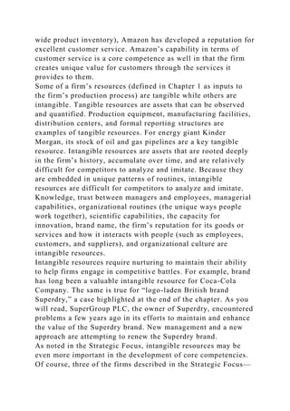 wide product inventory), Amazon has developed a reputation for
excellent customer service. Amazon’s capability in terms of
customer service is a core competence as well in that the firm
creates unique value for customers through the services it
provides to them.
Some of a firm’s resources (defined in Chapter 1 as inputs to
the firm’s production process) are tangible while others are
intangible. Tangible resources are assets that can be observed
and quantified. Production equipment, manufacturing facilities,
distribution centers, and formal reporting structures are
examples of tangible resources. For energy giant Kinder
Morgan, its stock of oil and gas pipelines are a key tangible
resource. Intangible resources are assets that are rooted deeply
in the firm’s history, accumulate over time, and are relatively
difficult for competitors to analyze and imitate. Because they
are embedded in unique patterns of routines, intangible
resources are difficult for competitors to analyze and imitate.
Knowledge, trust between managers and employees, managerial
capabilities, organizational routines (the unique ways people
work together), scientific capabilities, the capacity for
innovation, brand name, the firm’s reputation for its goods or
services and how it interacts with people (such as employees,
customers, and suppliers), and organizational culture are
intangible resources.
Intangible resources require nurturing to maintain their ability
to help firms engage in competitive battles. For example, brand
has long been a valuable intangible resource for Coca-Cola
Company. The same is true for “logo-laden British brand
Superdry,” a case highlighted at the end of the chapter. As you
will read, SuperGroup PLC, the owner of Superdry, encountered
problems a few years ago in its efforts to maintain and enhance
the value of the Superdry brand. New management and a new
approach are attempting to renew the Superdry brand.
As noted in the Strategic Focus, intangible resources may be
even more important in the development of core competencies.
Of course, three of the firms described in the Strategic Focus—
 